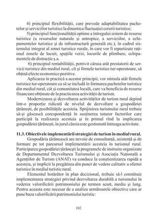 4) principiul flexibilitãþii, care prevede adaptabilitatea pache-
telor ºi serviciilor turistice la dinamica fluctuaþiei cererii turistice;
       5) principiul funcþionalitãþii optime a întregului sistem de resurse
turistice (a resurselor naturale ºi antropice, a serviciilor, a echi-
pamentelor turistice ºi de infrastructurã generalã etc.), în cadrul sis-
temului integrat al zonei turistice rurale, în care vor fi repartizate raþi-
onal zonele de locuit, spaþiile verzi, locurile de plimbare, echipa-
mentele de distracþie º.a.
        6) principiul rentabilitãþii, potrivit cãruia atât prestatorii de ser-
vicii turistice din mediul rural, cît ºi firmele turistice tur-operatoare, sã
obþinã efecte economice pozitive.
       Aplicarea în practicã a acestor principii, vor stimula atât firmele
turistice tur-operatoare ca sã se includã în formarea pachetelor turistice
din mediul rural, cât ºi comunitatea localã, care va beneficia de resurse
financiare obþinute de la practicarea activitãþii de turism.
       Modernizarea ºi dezvoltarea activitãþilor de turism rural depind
într-o proporþie ridicatã de nivelul de dezvoltare a gospodãriei
þãrãneºti, de posibilitãþile acesteia. Sprijinirea turismului rural trebuie
sã-ºi gãseascã corespondenþã în susþinerea tuturor factorilor care
participã la realizarea acestuia ºi în primul rînd la implicarea
gospodãriei þãrãneºti, în jurul cãreia este gestionatã întreaga activitate.

11.3. Obiectivele implementãrii strategiei de turism în mediul rural.
       Gospodãria þãrãneascã are nevoie de consultanþã, asistenþã ºi de
formare pe tot parcursul implementãrii acesteia în turismul rural.
Participarea gospodãriei þãrãneºti la programele de instruire organizate
de Departamentul Dezvoltarea Turismului ºi Asociaþia Naþionalã a
Agenþiilor de Turism (ANAT) va conduce la conºtientizarea rapidã a
acesteia, ºi implicit la pregãtirea din punct de vedere calitativ a ofertei
turistice în mediul turistic rural.
       Elementul hotãrâtor în plan decizional, trebuie sã-l constituie
implementarea strategiei privind dezvoltarea durabilã a turismului în
vederea valorificãrii patrimoniului pe termen scurt, mediu ºi lung.
Pentru aceasta este necesar de a analiza urmãtoarele obiective care ar
pune baza valorificãrii patrimoniului turistic:


                                    102
 