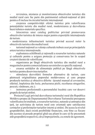 -      revizuirea, atestarea ºi monitorizarea obiectivelor turistice din
mediul rural care fac parte din patrimoniul cultural-naþional al þãrii
pentru a fi incluse în circuitul turistic internaþional.
-      creºterea competitivitãþii ofertei turistice prin valorificarea
potenþialului turistic din mediul rural, modernizarea ºi dezvoltarea
bazei tehnico-materiale specifice.
-      întocmirea unui catalog publicitar privind promovarea
obiectivelor turistice de interes major pentru expoziþiile internaþionale
de turism.
- modernizarea infrastructurii turistice privind accesul rutier la
obiectivele turistice din mediul rural.
-      turismul naþional cu valenþe culturale trebuie axat pe principalele
artere turistice internaþionale.
-      exploatarea echilibratã ºi raþionalã a resurselor turistice naturale
ºi culturale pentru a asigura protecþia ºi conservarea lor în scopul
creºterii duratei de valorificare.
-      organizarea pe lângã obiectivele turistice din mediul rural a
magazinelor pentru comercializarea suvenirelor cu specific naþional.
-      crearea unitãþilor de alimentaþie publicã pe lângã obiectivele
turistice pentru deservirea turiºtilor.
-      stimularea dezvoltãrii formelor alternative de turism, care
pãstreazã originalitatea poporului moldovenesc ºi care propun
produsele turistice ºi obiective diferite (þesutul manual al covoarelor,
olãritul, împletirea din lozie, prelucrarea pielii, recoltarea strugurilor,
pescuit, vânãtoare, etc.).
 -     instruirea profesionalã a personalului localnic care vor deservi
grupele de turiºti strãini.
     Proiectul Legii privind dezvoltarea turismului rural din Republica
Moldova propus de Departamentul Dezvoltarea Turismului presupune
valorificarea în totalitate, a resurselor turistice, naturale ºi antropice din
þarã, iar activitatea de turism rural este orientatã spre satisfacerea
cerinþelor ºi preferinþelor turiºtilor interni ºi strãini. De aceea la nivelul
gospodãriilor, dacã existã posibilitãþi financiare, este bine ca fiecare
din acestea sã posede propriul ghid sau pliant în care sã fie prezentatã
atât gospodãria respectivã, cât ºi împrejurimile, cu zonele de agrement.


                                    103
 