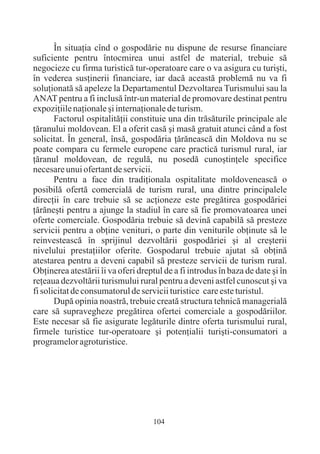 În situaþia cînd o gospodãrie nu dispune de resurse financiare
suficiente pentru întocmirea unui astfel de material, trebuie sã
negocieze cu firma turisticã tur-operatoare care o va asigura cu turiºti,
în vederea susþinerii financiare, iar dacã aceastã problemã nu va fi
soluþionatã sã apeleze la Departamentul Dezvoltarea Turismului sau la
ANAT pentru a fi inclusã într-un material de promovare destinat pentru
expoziþiile naþionale ºi internaþionale de turism.
       Factorul ospitalitãþii constituie una din trãsãturile principale ale
þãranului moldovean. El a oferit casã ºi masã gratuit atunci când a fost
solicitat. În general, însã, gospodãria þãrãneascã din Moldova nu se
poate compara cu fermele europene care practicã turismul rural, iar
þãranul moldovean, de regulã, nu posedã cunoºtinþele specifice
necesare unui ofertant de servicii.
       Pentru a face din tradiþionala ospitalitate moldoveneascã o
posibilã ofertã comercialã de turism rural, una dintre principalele
direcþii în care trebuie sã se acþioneze este pregãtirea gospodãriei
þãrãneºti pentru a ajunge la stadiul în care sã fie promovatoarea unei
oferte comerciale. Gospodãria trebuie sã devinã capabilã sã presteze
servicii pentru a obþine venituri, o parte din veniturile obþinute sã le
reinvesteascã în sprijinul dezvoltãrii gospodãriei ºi al creºterii
nivelului prestaþiilor oferite. Gospodarul trebuie ajutat sã obþinã
atestarea pentru a deveni capabil sã presteze servicii de turism rural.
Obþinerea atestãrii îi va oferi dreptul de a fi introdus în baza de date ºi în
reþeaua dezvoltãrii turismului rural pentru a deveni astfel cunoscut ºi va
fi solicitat de consumatorul de servicii turistice care este turistul.
       Dupã opinia noastrã, trebuie creatã structura tehnicã managerialã
care sã supravegheze pregãtirea ofertei comerciale a gospodãriilor.
Este necesar sã fie asigurate legãturile dintre oferta turismului rural,
firmele turistice tur-operatoare ºi potenþialii turiºti-consumatori a
programelor agroturistice.




                                    104
 