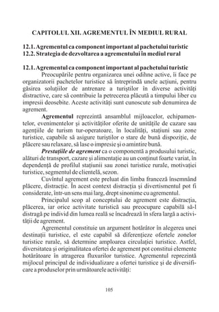 CAPITOLUL XII. AGREMENTUL ÎN MEDIUL RURAL

12.1. Agrementul ca component important al pachetului turistic
12.2. Strategia de dezvoltarea a agrementului în mediul rural

12.1. Agrementul ca component important al pachetului turistic
         Preocupãrile pentru organizarea unei odihne active, îi face pe
organizatorii pachetelor turistice sã întreprindã unele acþiuni, pentru
gãsirea soluþiilor de antrenare a turiºtilor în diverse activitãþi
distractive, care sã contribuie la petrecerea plãcutã a timpului liber cu
impresii deosebite. Aceste activitãþi sunt cunoscute sub denumirea de
agrement.
         Agrementul reprezintã ansamblul mijloacelor, echipamen-
telor, evenimentelor ºi activitãþilor oferite de unitãþile de cazare sau
agenþiile de turism tur-operatoare, în localitãþi, staþiuni sau zone
turistice, capabile sã asigure turiºtilor o stare de bunã dispoziþie, de
plãcere sau relaxare, sã lase o impresie ºi o amintire bunã.
         Prestaþiile de agrement ca o componentã a produsului turistic,
alãturi de transport, cazare ºi alimentaþie au un conþinut foarte variat, în
dependenþã de profilul staþiunii sau zonei turistice rurale, motivaþiei
turistice, segmentul de clientelã, sezon.
         Cuvîntul agrement este preluat din limba francezã însemnând
plãcere, distracþie. În acest context distracþia ºi divertismentul pot fi
considerate, într-un sens mai larg, drept sinonime cu agrementul.
         Principalul scop al conceptului de agrement este distracþia,
plãcerea, iar orice activitate turisticã sau preocupare capabilã sã-l
distragã pe individ din lumea realã se încadreazã în sfera largã a activi-
tãþii de agrement.
         Agrementul constituie un argument hotãrâtor în alegerea unei
destinaþii turistice, el este capabil sã diferenþieze ofertele zonelor
turistice rurale, sã determine amploarea circulaþiei turistice. Astfel,
diversitatea ºi originalitatea ofertei de agrement pot constitui elemente
hotãrâtoare în atragerea fluxurilor turistice. Agrementul reprezintã
mijlocul principal de individualizare a ofertei turistice ºi de diversifi-
care a produselor prin urmãtoarele activitãþi:


                                    105
 