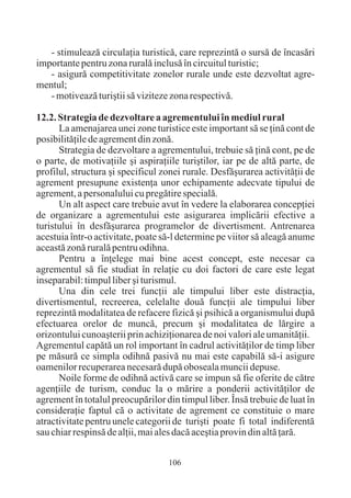 - stimuleazã circulaþia turisticã, care reprezintã o sursã de încasãri
importante pentru zona ruralã inclusã în circuitul turistic;
   - asigurã competitivitate zonelor rurale unde este dezvoltat agre-
mentul;
   - motiveazã turiºtii sã viziteze zona respectivã.

12.2. Strategia de dezvoltare a agrementului în mediul rural
      La amenajarea unei zone turistice este important sã se þinã cont de
posibilitãþile de agrement din zonã.
      Strategia de dezvoltare a agrementului, trebuie sã þinã cont, pe de
o parte, de motivaþiile ºi aspiraþiile turiºtilor, iar pe de altã parte, de
profilul, structura ºi specificul zonei rurale. Desfãºurarea activitãþii de
agrement presupune existenþa unor echipamente adecvate tipului de
agrement, a personalului cu pregãtire specialã.
      Un alt aspect care trebuie avut în vedere la elaborarea concepþiei
de organizare a agrementului este asigurarea implicãrii efective a
turistului în desfãºurarea programelor de divertisment. Antrenarea
acestuia într-o activitate, poate sã-l determine pe viitor sã aleagã anume
aceastã zonã ruralã pentru odihna.
      Pentru a înþelege mai bine acest concept, este necesar ca
agrementul sã fie studiat în relaþie cu doi factori de care este legat
inseparabil: timpul liber ºi turismul.
      Una din cele trei funcþii ale timpului liber este distracþia,
divertismentul, recreerea, celelalte douã funcþii ale timpului liber
reprezintã modalitatea de refacere fizicã ºi psihicã a organismului dupã
efectuarea orelor de muncã, precum ºi modalitatea de lãrgire a
orizontului cunoaºterii prin achiziþionarea de noi valori ale umanitãþii.
Agrementul capãtã un rol important în cadrul activitãþilor de timp liber
pe mãsurã ce simpla odihnã pasivã nu mai este capabilã sã-i asigure
oamenilor recuperarea necesarã dupã oboseala muncii depuse.
      Noile forme de odihnã activã care se impun sã fie oferite de cãtre
agenþiile de turism, conduc la o mãrire a ponderii activitãþilor de
agrement în totalul preocupãrilor din timpul liber. Însã trebuie de luat în
consideraþie faptul cã o activitate de agrement ce constituie o mare
atractivitate pentru unele categorii de turiºti poate fi total indiferentã
sau chiar respinsã de alþii, mai ales dacã aceºtia provin din altã þarã.

                                   106
 