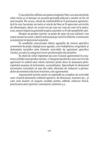 Concediul de odihnã este partea timpului liber cea mai doritã de
cãtre turist ºi el doreºte ca aceastã perioadã plãcutã a anului sã fie cît
mai reuºitã. De aceea, oricât de confortabilã ar fi pensiunea agroturis-
ticã în care locuieºte un turist ºi oricât de bine ar fi apreciate serviciile
de alimentaþie, dacã vor exista ore pe care nu vom ºti cum sã le petre-
cem, atunci impresia generalã asupra sejurului va fi sub aºteptãrile sale.
         Despre un produs turistic se poate de spus cã este calitativ con
ceput numai în cazul, când îl antreneazã pe turist în diferite evenimente
ºi acþiuni pe tot parcursul sejurului.
         În condiþiile concurenþei dintre agenþiile de turism specifice
economiei de piaþã, câºtigã acea agenþie, care îndeplinesc exigenþele ºi
doleanþele turiºtilor prin formele activitãþii de agrement specifice
vârstei, sexului ºi categoriei socio-profesionale ale turiºtilor.
         În afarã de rolul important pe care îl joacã agrementul în creº-
terea calitãþii unui produs turistic, o integrare perfectã a unor servicii de
agrement în cadrul unei oferte turistice poate duce la atenuarea prin-
cipalului neajuns al turismului, sezonalitatea. Specialiºtii în domeniul
turismului considerã cã una din cãile eficiente de reducere a perioa-
delor de minimã solicitare în turism, este agrementul.
         Agrementul turistic poate sã cuprindã un complex de activitãþi
care vizeazã domeniile cultural-sportive, de distracþie, recreere etc., ºi
care sunt menite sã asigure condiþii pentru odihnã, refacere fizicã,
practicarea unor sporturi, cunoaºtere, instruire º.a.




                                    107
 
