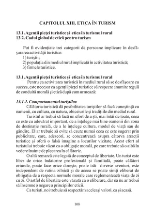 CAPITOLUL XIII. ETICA ÎN TURISM

13.1. Agenþii pieþei turistice ºi etica în turismul rural
13.2. Codul global de eticã pentru turism

    Pot fi evidenþiate trei categorii de persoane implicare în desfã-
ºurarea activitãþii turistice:
    1) turiºtii;
    2) populaþia din mediul rural implicatã în activitatea turisticã;
    3) firmele turistice.

13.1. Agenþii pieþei turistice ºi etica în turismul rural
       Pentru ca activitatea turisticã în mediul rural sã se desfãºoare cu
succes, este necesar ca agenþii pieþei turistice sã respecte anumite reguli
de conduitã moralã ºi eticã dupã cum urmeazã:

13.1.1. Comportamentul turiºtilor.
       Cãlãtoria turisticã dã posibilitatea turiºtilor sã facã cunoºtinþã cu
oamenii, cu cultura, cu natura, obiceiurile ºi tradiþiile din mediul rural.
       Turistul ar trebui sã facã un efort de a ºti, mai întâi de toate, ceea
ce este cu adevãrat important, de a înþelege mai bine oamenii din zona
de destinaþie ruralã, de a le înþelege cultura, modul de viaþã sau de
gândire. El ar trebuie sã evite sã caute numai ceea ce este sugerat prin
publicitate, care, adeseori, se concentreazã asupra câtorva atracþii
turistice ºi oferã o falsã imagine a locurilor vizitate. Acest efort al
turistului trebuie vãzut ca o obligaþie moralã, pe care trebuie sã o aibã în
vedere înainte de plecarea în cãlãtorie.
       O altã remarcã este legatã de conceptul de libertate. Un turist este
liber de orice îndatorire profesionalã ºi familialã, poate cãlãtori
oriunde, poate face orice doreºte, poate trãi diverse aventuri, este
independent de rutina zilnicã ºi de aceea se poate simþi eliberat de
obligaþia de a respecta normele morale care reglementeazã viaþa de zi
cu zi. O astfel de libertate este vãzutã ca o eliberare, dar ea nu ar trebui
sã însemne o negare a principiilor eticii.
       Ca turiºti, noi trebuie sã respectãm aceleaºi valori, ca ºi acasã.


                                    108
 