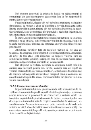 Noi suntem percepuþi de populaþia localã ca reprezentanþi ai
comunitãþii din care facem parte, ceea ce ne face sã fim responsabili
pentru faptele ºi vorbele noastre.
      Faþã de alþi turiºti, fiecare din noi trebuie sã manifeste o atitudine
de toleranþã, de respect ºi chiar de ajutorare la nevoie. Dacã este vorba
despre excursiile în grup, fiecare din noi trebuie sã încerce sã se adap-
teze grupului, sã se conformeze programului ºi regulilor specifice, ca
un semn de respect pentru ceilalþi participanþi.
      În sfârºit, locuitorii zonelor rurale vizitate ar trebui sã fie trataþi ca
persoane, nu ca obiecte, indiferent de nivelul lor de educaþie. Nu pot fi
tolerate manipularea, umilirea sau obþinerea unor avantaje incorecte de
pe urma lor.
      Atitudinea turiºtilor faþã de locuitori trebuie sã fie una de
toleranþã, de acceptare a multiplelor diferenþe (educaþionale, de religie,
de nivel de trai etc.). Este important sã respecþi valorile care au
semnificaþie pentru locuitori, sã respecþi ceea ce este sacru pentru ei (de
exemplu, sã te comporþi ca atare într-un lãcaº de cult).
      Din alt punct de vedere, în zonele de destinaþie ruralã întâlnim
oameni care lucreazã pentru noi, turiºtii, oameni care de regulã au
venituri mai modeste, dar care, de multe ori, se lasã atraºi de obiceiurile
de consum extravagante ale turiºtilor, mergând pânã la consumul de
alcool sau de droguri. De aceea, responsabilitatea turiºtilor ar trebui sã
fie una mai ridicatã.

13.1.2. Comportamentul localnicilor.
      Impactul turismului rural ºi consecinþele sale se manifestã la ni-
vel local. Comunitãþile-gazdã suportã efectele aglomeraþiei, presiunea
asupra resurselor ºi provocãrile de conservare a culturii locale. In-
tensitatea impactului depinde de o serie de factori, precum tipul ºi rata
de creºtere a turismului, rata de creºtere a numãrului de vizitatori, se-
zonalitatea etc. Aceste efecte sunt mai puþin resimþite acolo unde act-
ivitatea turisticã aduce beneficii economico-financiare comunitãþii. În
caz contrar, comunitãþile-gazdã pot exercita presiuni sau se pot mani-
festa cu ostilitate faþã de turiºti.

                                     109
 