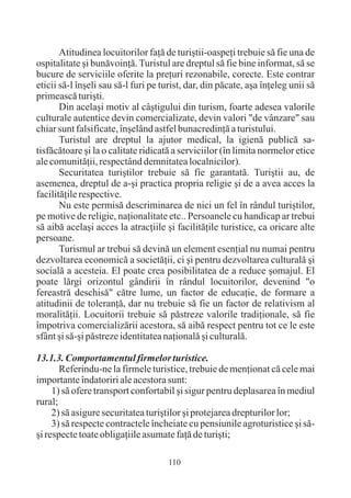 Atitudinea locuitorilor faþã de turiºtii-oaspeþi trebuie sã fie una de
ospitalitate ºi bunãvoinþã. Turistul are dreptul sã fie bine informat, sã se
bucure de serviciile oferite la preþuri rezonabile, corecte. Este contrar
eticii sã-l înºeli sau sã-l furi pe turist, dar, din pãcate, aºa înþeleg unii sã
primeascã turiºti.
       Din acelaºi motiv al câºtigului din turism, foarte adesea valorile
culturale autentice devin comercializate, devin valori "de vânzare" sau
chiar sunt falsificate, înºelând astfel bunacredinþã a turistului.
       Turistul are dreptul la ajutor medical, la igienã publicã sa-
tisfãcãtoare ºi la o calitate ridicatã a serviciilor (în limita normelor etice
ale comunitãþii, respectând demnitatea localnicilor).
       Securitatea turiºtilor trebuie sã fie garantatã. Turiºtii au, de
asemenea, dreptul de a-ºi practica propria religie ºi de a avea acces la
facilitãþile respective.
       Nu este permisã descriminarea de nici un fel în rândul turiºtilor,
pe motive de religie, naþionalitate etc.. Persoanele cu handicap ar trebui
sã aibã acelaºi acces la atracþiile ºi facilitãþile turistice, ca oricare alte
persoane.
       Turismul ar trebui sã devinã un element esenþial nu numai pentru
dezvoltarea economicã a societãþii, ci ºi pentru dezvoltarea culturalã ºi
socialã a acesteia. El poate crea posibilitatea de a reduce ºomajul. El
poate lãrgi orizontul gândirii în rândul locuitorilor, devenind "o
fereastrã deschisã" cãtre lume, un factor de educaþie, de formare a
atitudinii de toleranþã, dar nu trebuie sã fie un factor de relativism al
moralitãþii. Locuitorii trebuie sã pãstreze valorile tradiþionale, sã fie
împotriva comercializãrii acestora, sã aibã respect pentru tot ce le este
sfânt ºi sã-ºi pãstreze identitatea naþionalã ºi culturalã.

13.1.3. Comportamentul firmelor turistice.
       Referindu-ne la firmele turistice, trebuie de menþionat cã cele mai
importante îndatoriri ale acestora sunt:
     1) sã ofere transport confortabil ºi sigur pentru deplasarea în mediul
rural;
     2) sã asigure securitatea turiºtilor ºi protejarea drepturilor lor;
     3) sã respecte contractele încheiate cu pensiunile agroturistice ºi sã-
ºi respecte toate obligaþiile asumate faþã de turiºti;

                                     110
 