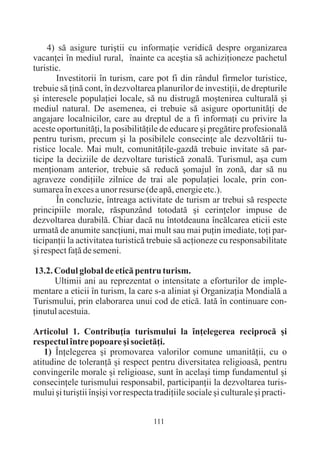 4) sã asigure turiºtii cu informaþie veridicã despre organizarea
vacanþei în mediul rural, înainte ca aceºtia sã achiziþioneze pachetul
turistic.
       Investitorii în turism, care pot fi din rândul firmelor turistice,
trebuie sã þinã cont, în dezvoltarea planurilor de investiþii, de drepturile
ºi interesele populaþiei locale, sã nu distrugã moºtenirea culturalã ºi
mediul natural. De asemenea, ei trebuie sã asigure oportunitãþi de
angajare localnicilor, care au dreptul de a fi informaþi cu privire la
aceste oportunitãþi, la posibilitãþile de educare ºi pregãtire profesionalã
pentru turism, precum ºi la posibilele consecinþe ale dezvoltãrii tu-
ristice locale. Mai mult, comunitãþile-gazdã trebuie invitate sã par-
ticipe la deciziile de dezvoltare turisticã zonalã. Turismul, aºa cum
menþionam anterior, trebuie sã reducã ºomajul în zonã, dar sã nu
agraveze condiþiile zilnice de trai ale populaþiei locale, prin con-
sumarea în exces a unor resurse (de apã, energie etc.).
       În concluzie, întreaga activitate de turism ar trebui sã respecte
principiile morale, rãspunzând totodatã ºi cerinþelor impuse de
dezvoltarea durabilã. Chiar dacã nu întotdeauna încãlcarea eticii este
urmatã de anumite sancþiuni, mai mult sau mai puþin imediate, toþi par-
ticipanþii la activitatea turisticã trebuie sã acþioneze cu responsabilitate
ºi respect faþã de semeni.

 13.2. Codul global de eticã pentru turism.
       Ultimii ani au reprezentat o intensitate a eforturilor de imple-
mentare a eticii în turism, la care s-a aliniat ºi Organizaþia Mondialã a
Turismului, prin elaborarea unui cod de eticã. Iatã în continuare con-
þinutul acestuia.

Articolul 1. Contribuþia turismului la înþelegerea reciprocã ºi
respectul între popoare ºi societãþi.
    1) Înþelegerea ºi promovarea valorilor comune umanitãþii, cu o
atitudine de toleranþã ºi respect pentru diversitatea religioasã, pentru
convingerile morale ºi religioase, sunt în acelaºi timp fundamentul ºi
consecinþele turismului responsabil, participanþii la dezvoltarea turis-
mului ºi turiºtii înºiºi vor respecta tradiþiile sociale ºi culturale ºi practi-


                                     111
 