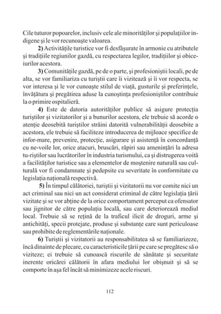 Cile tuturor popoarelor, inclusiv cele ale minoritãþilor ºi populaþiilor in-
digene ºi le vor recunoaºte valoarea.
       2) Activitãþile turistice vor fi desfãºurate în armonie cu atributele
ºi tradiþiile regiunilor gazdã, cu respectarea legilor, tradiþiilor ºi obice-
iurilor acestora.
       3) Comunitãþile gazdã, pe de o parte, ºi profesioniºtii locali, pe de
alta, se vor familiariza cu turiºtii care îi viziteazã ºi îi vor respecta, se
vor interesa ºi le vor cunoaºte stilul de viaþã, gusturile ºi preferinþele,
învãþãtura ºi pregãtirea aduse la cunoºtinþa profesioniºtilor contribuie
la o primire ospitalierã.
       4) Este de datoria autoritãþilor publice sã asigure protecþia
turiºtilor ºi vizitatorilor ºi a bunurilor acestora, ele trebuie sã acorde o
atenþie deosebitã turiºtilor strãini datoritã vulnerabilitãþii deosebite a
acestora, ele trebuie sã faciliteze introducerea de mijloace specifice de
infor-mare, prevenire, protecþie, asigurare ºi asistenþã în concordanþã
cu ne-voile lor, orice atacuri, bruscãri, rãpiri sau ameninþãri la adresa
tu-riºtilor sau lucrãtorilor în industria turismului, ca ºi distrugerea voitã
a facilitãþilor turistice sau a elementelor de moºtenire naturalã sau cul-
turalã vor fi condamnate ºi pedepsite cu severitate în conformitate cu
legislaþia naþionalã respectivã.
        5) În timpul cãlãtoriei, turiºtii ºi vizitatorii nu vor comite nici un
act criminal sau nici un act considerat criminal de cãtre legislaþia þãrii
vizitate ºi se vor abþine de la orice comportament perceput ca ofensator
sau jignitor de cãtre populaþia localã, sau care deterioreazã mediul
local. Trebuie sã se reþinã de la traficul ilicit de droguri, arme ºi
antichitãþi, specii protejate, produse ºi substanþe care sunt periculoase
sau prohibite de reglementãrile naþionale.
       6) Turiºtii ºi vizitatorii au responsabilitatea sã se familiarizeze,
încã dinainte de plecare, cu caracteristicile þãrii pe care se pregãtesc sã o
viziteze; ei trebuie sã cunoascã riscurile de sãnãtate ºi securitate
inerente oricãrei cãlãtorii în afara mediului lor obiºnuit ºi sã se
comporte în aºa fel încât sã minimizeze acele riscuri.


                                     112
 