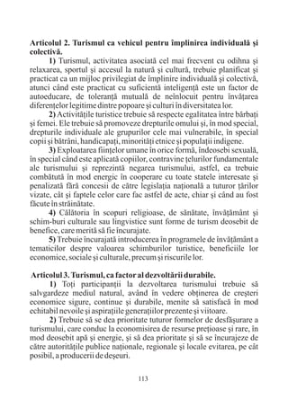 Articolul 2. Turismul ca vehicul pentru împlinirea individualã ºi
colectivã.
      1) Turismul, activitatea asociatã cel mai frecvent cu odihna ºi
relaxarea, sportul ºi accesul la naturã ºi culturã, trebuie planificat ºi
practicat ca un mijloc privilegiat de împlinire individualã ºi colectivã,
atunci când este practicat cu suficientã inteligenþã este un factor de
autoeducare, de toleranþã mutualã de neînlocuit pentru învãþarea
diferenþelor legitime dintre popoare ºi culturi în diversitatea lor.
      2) Activitãþile turistice trebuie sã respecte egalitatea între bãrbaþi
ºi femei. Ele trebuie sã promoveze drepturile omului ºi, în mod special,
drepturile individuale ale grupurilor cele mai vulnerabile, în special
copii ºi bãtrâni, handicapaþi, minoritãþi etnice ºi populaþii indigene.
      3) Exploatarea fiinþelor umane în orice formã, îndeosebi sexualã,
în special când este aplicatã copiilor, contravine þelurilor fundamentale
ale turismului ºi reprezintã negarea turismului, astfel, ea trebuie
combãtutã în mod energic în cooperare cu toate statele interesate ºi
penalizatã fãrã concesii de cãtre legislaþia naþionalã a tuturor þãrilor
vizate, cât ºi faptele celor care fac astfel de acte, chiar ºi când au fost
fãcute în strãinãtate.
      4) Cãlãtoria în scopuri religioase, de sãnãtate, învãþãmânt ºi
schim-buri culturale sau lingvistice sunt forme de turism deosebit de
benefice, care meritã sã fie încurajate.
      5) Trebuie încurajatã introducerea în programele de învãþãmânt a
tematicilor despre valoarea schimburilor turistice, beneficiile lor
economice, sociale ºi culturale, precum ºi riscurile lor.

Articolul 3. Turismul, ca factor al dezvoltãrii durabile.
      1) Toþi participanþii la dezvoltarea turismului trebuie sã
salvgardeze mediul natural, având în vedere obþinerea de creºteri
economice sigure, continue ºi durabile, menite sã satisfacã în mod
echitabil nevoile ºi aspiraþiile generaþiilor prezente ºi viitoare.
      2) Trebuie sã se dea prioritate tuturor formelor de desfãºurare a
turismului, care conduc la economisirea de resurse preþioase ºi rare, în
mod deosebit apã ºi energie, ºi sã dea prioritate ºi sã se încurajeze de
cãtre autoritãþile publice naþionale, regionale ºi locale evitarea, pe cât
posibil, a producerii de deºeuri.

                                    113
 