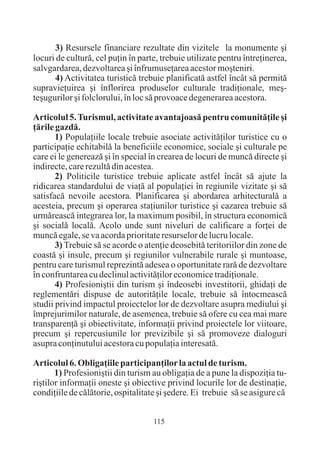 3) Resursele financiare rezultate din vizitele la monumente ºi
locuri de culturã, cel puþin în parte, trebuie utilizate pentru întreþinerea,
salvgardarea, dezvoltarea ºi înfrumuseþarea acestor moºteniri.
      4) Activitatea turisticã trebuie planificatã astfel încât sã permitã
supravieþuirea ºi înflorirea produselor culturale tradiþionale, meº-
teºugurilor ºi folclorului, în loc sã provoace degenerarea acestora.

Articolul 5. Turismul, activitate avantajoasã pentru comunitãþile ºi
þãrile gazdã.
       1) Populaþiile locale trebuie asociate activitãþilor turistice cu o
participaþie echitabilã la beneficiile economice, sociale ºi culturale pe
care ei le genereazã ºi în special în crearea de locuri de muncã directe ºi
indirecte, care rezultã din acestea.
       2) Politicile turistice trebuie aplicate astfel încât sã ajute la
ridicarea standardului de viaþã al populaþiei în regiunile vizitate ºi sã
satisfacã nevoile acestora. Planificarea ºi abordarea arhitecturalã a
acesteia, precum ºi operarea staþiunilor turistice ºi cazarea trebuie sã
urmãreascã integrarea lor, la maximum posibil, în structura economicã
ºi socialã localã. Acolo unde sunt niveluri de calificare a forþei de
muncã egale, se va acorda prioritate resurselor de lucru locale.
       3) Trebuie sã se acorde o atenþie deosebitã teritoriilor din zone de
coastã ºi insule, precum ºi regiunilor vulnerabile rurale ºi muntoase,
pentru care turismul reprezintã adesea o oportunitate rarã de dezvoltare
în confruntarea cu declinul activitãþilor economice tradiþionale.
       4) Profesioniºtii din turism ºi îndeosebi investitorii, ghidaþi de
reglementãri dispuse de autoritãþile locale, trebuie sã întocmeascã
studii privind impactul proiectelor lor de dezvoltare asupra mediului ºi
împrejurimilor naturale, de asemenea, trebuie sã ofere cu cea mai mare
transparenþã ºi obiectivitate, informaþii privind proiectele lor viitoare,
precum ºi repercusiunile lor previzibile ºi sã promoveze dialoguri
asupra conþinutului acestora cu populaþia interesatã.

Articolul 6. Obligaþiile participanþilor la actul de turism.
       1) Profesioniºtii din turism au obligaþia de a pune la dispoziþia tu-
riºtilor informaþii oneste ºi obiective privind locurile lor de destinaþie,
condiþiile de cãlãtorie, ospitalitate ºi ºedere. Ei trebuie sã se asigure cã


                                    115
 