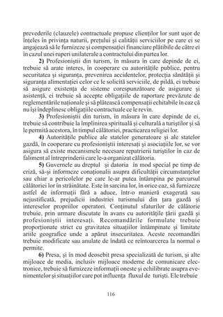 prevederile (clauzele) contractuale propuse clienþilor lor sunt uºor de
înþeles în privinþa naturii, preþului ºi calitãþii serviciilor pe care ei se
angajeazã sã le furnizeze ºi compensaþiei financiare plãtibile de cãtre ei
în cazul unei ruperi unilaterale a contractului din partea lor.
        2) Profesioniºtii din turism, în mãsura în care depinde de ei,
trebuie sã arate interes, în cooperare cu autoritãþile publice, pentru
securitatea ºi siguranþa, prevenirea accidentelor, protecþia sãnãtãþii ºi
siguranþa alimentaþiei celor ce le solicitã serviciile, de pildã, ei trebuie
sã asigure existenþa de sisteme corespunzãtoare de asigurare ºi
asistenþã, ei trebuie sã accepte obligaþiile de raportare prevãzute de
reglementãrile naþionale ºi sã plãteascã compensaþii echitabile în caz cã
nu îºi îndeplinesc obligaþiile contractuale ce le revin.
        3) Profesioniºtii din turism, în mãsura în care depinde de ei,
trebuie sã contribuie la împlinirea spiritualã ºi culturalã a turiºtilor ºi sã
le permitã acestora, în timpul cãlãtoriei, practicarea religiei lor.
        4) Autoritãþile publice ale statelor generatoare ºi ale statelor
gazdã, în cooperare cu profesioniºtii interesaþi ºi asociaþiile lor, se vor
asigura sã existe mecanismele necesare repatrierii turiºtilor în caz de
faliment al întreprinderii care le-a organizat cãlãtoria.
        5) Guvernele au dreptul ºi datoria în mod special pe timp de
crizã, sã-ºi informeze conaþionalii asupra dificultãþii circumstanþelor
sau chiar a pericolelor pe care le-ar putea întâmpina pe parcursul
cãlãtoriei lor în strãinãtate. Este în sarcina lor, în orice caz, sã furnizeze
astfel de informaþii fãrã a aduce, într-o manierã exageratã sau
nejustificatã, prejudicii industriei turismului din þara gazdã ºi
intereselor propriilor operatori. Conþinutul sfaturilor de cãlãtorie
trebuie, prin urmare discutate în avans cu autoritãþile þãrii gazdã ºi
profesioniºtii interesaþi. Recomandãrile formulate trebuie
proporþionate strict cu gravitatea situaþiilor întâmpinate ºi limitate
ariile geografice unde a apãrut insecuritatea. Aceste recomandãri
trebuie modificate sau anulate de îndatã ce reîntoarcerea la normal o
permite.
        6) Presa, ºi în mod deosebit presa specializatã de turism, ºi alte
mijloace de media, inclusiv mijloace moderne de comunicare elec-
tronice, trebuie sã furnizeze informaþii oneste ºi echilibrate asupra eve-
nimentelor ºi situaþiilor care pot influenþa fluxul de turiºti. Ele trebuie

                                     116
 