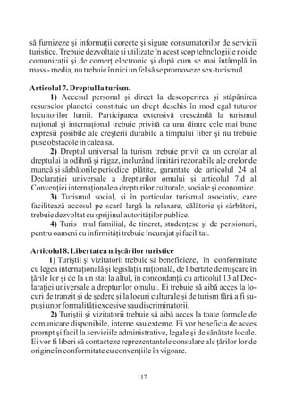 sã furnizeze ºi informaþii corecte ºi sigure consumatorilor de servicii
turistice. Trebuie dezvoltate ºi utilizate în acest scop tehnologiile noi de
comunicaþii ºi de comerþ electronic ºi dupã cum se mai întâmplã în
mass - media, nu trebuie în nici un fel sã se promoveze sex-turismul.

Articolul 7. Dreptul la turism.
       1) Accesul personal ºi direct la descoperirea ºi stãpânirea
resurselor planetei constituie un drept deschis în mod egal tuturor
locuitorilor lumii. Participarea extensivã crescândã la turismul
naþional ºi internaþional trebuie privitã ca una dintre cele mai bune
expresii posibile ale creºterii durabile a timpului liber ºi nu trebuie
puse obstacole în calea sa.
       2) Dreptul universal la turism trebuie privit ca un corolar al
dreptului la odihnã ºi rãgaz, incluzând limitãri rezonabile ale orelor de
muncã ºi sãrbãtorile periodice plãtite, garantate de articolul 24 al
Declaraþiei universale a drepturilor omului ºi articolul 7.d al
Convenþiei internaþionale a drepturilor culturale, sociale ºi economice.
       3) Turismul social, ºi în particular turismul asociativ, care
faciliteazã accesul pe scarã largã la relaxare, cãlãtorie ºi sãrbãtori,
trebuie dezvoltat cu sprijinul autoritãþilor publice.
       4) Turis mul familial, de tineret, studenþesc ºi de pensionari,
pentru oameni cu infirmitãþi trebuie încurajat ºi facilitat.

Articolul 8. Libertatea miºcãrilor turistice
       1) Turiºtii ºi vizitatorii trebuie sã beneficieze, în conformitate
cu legea internaþionalã ºi legislaþia naþionalã, de libertate de miºcare în
þãrile lor ºi de la un stat la altul, în concordanþã cu articolul 13 al Dec-
laraþiei universale a drepturilor omului. Ei trebuie sã aibã acces la lo-
curi de tranzit ºi de ºedere ºi la locuri culturale ºi de turism fãrã a fi su-
puºi unor formalitãþi excesive sau discriminatorii.
       2) Turiºtii ºi vizitatorii trebuie sã aibã acces la toate formele de
comunicare disponibile, interne sau externe. Ei vor beneficia de acces
prompt ºi facil la serviciile administrative, legale ºi de sãnãtate locale.
Ei vor fi liberi sã contacteze reprezentantele consulare ale þãrilor lor de
origine în conformitate cu convenþiile în vigoare.


                                    117
 