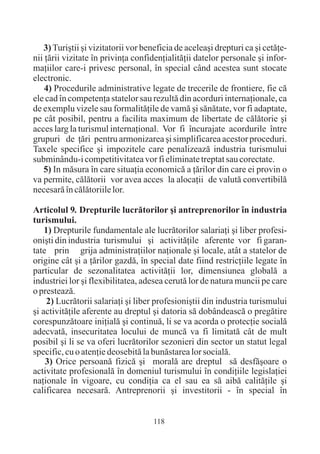 3) Turiºtii ºi vizitatorii vor beneficia de aceleaºi drepturi ca ºi cetãþe-
nii þãrii vizitate în privinþa confidenþialitãþii datelor personale ºi infor-
maþiilor care-i privesc personal, în special când acestea sunt stocate
electronic.
    4) Procedurile administrative legate de trecerile de frontiere, fie cã
ele cad în competenþa statelor sau rezultã din acorduri internaþionale, ca
de exemplu vizele sau formalitãþile de vamã ºi sãnãtate, vor fi adaptate,
pe cât posibil, pentru a facilita maximum de libertate de cãlãtorie ºi
acces larg la turismul internaþional. Vor fi încurajate acordurile între
grupuri de þãri pentru armonizarea ºi simplificarea acestor proceduri.
Taxele specifice ºi impozitele care penalizeazã industria turismului
subminându-i competitivitatea vor fi eliminate treptat sau corectate.
   5) In mãsura în care situaþia economicã a þãrilor din care ei provin o
va permite, cãlãtorii vor avea acces la alocaþii de valutã convertibilã
necesarã în cãlãtoriile lor.

Articolul 9. Drepturile lucrãtorilor ºi antreprenorilor în industria
turismului.
    1) Drepturile fundamentale ale lucrãtorilor salariaþi ºi liber profesi-
oniºti din industria turismului ºi activitãþile aferente vor fi garan-
tate prin grija administraþiilor naþionale ºi locale, atât a statelor de
origine cât ºi a þãrilor gazdã, în special date fiind restricþiile legate în
particular de sezonalitatea activitãþii lor, dimensiunea globalã a
industriei lor ºi flexibilitatea, adesea cerutã lor de natura muncii pe care
o presteazã.
     2) Lucrãtorii salariaþi ºi liber profesioniºtii din industria turismului
ºi activitãþile aferente au dreptul ºi datoria sã dobândeascã o pregãtire
corespunzãtoare iniþialã ºi continuã, li se va acorda o protecþie socialã
adecvatã, insecuritatea locului de muncã va fi limitatã cât de mult
posibil ºi li se va oferi lucrãtorilor sezonieri din sector un statut legal
specific, cu o atenþie deosebitã la bunãstarea lor socialã.
    3) Orice persoanã fizicã ºi moralã are dreptul sã desfãºoare o
activitate profesionalã în domeniul turismului în condiþiile legislaþiei
naþionale în vigoare, cu condiþia ca el sau ea sã aibã calitãþile ºi
calificarea necesarã. Antreprenorii ºi investitorii - în special în


                                     118
 