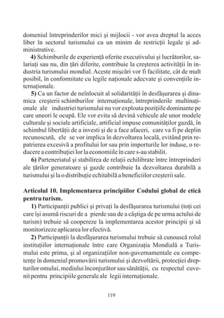 domeniul întreprinderilor mici ºi mijlocii - vor avea dreptul la acces
liber în sectorul turismului cu un minim de restricþii legale ºi ad-
ministrative.
   4) Schimburile de experienþã oferite executivului ºi lucrãtorilor, sa-
lariaþi sau nu, din þãri diferite, contribuie la creºterea activitãþii în in-
dustria turismului mondial. Aceste miºcãri vor fi facilitate, cât de mult
posibil, în conformitate cu legile naþionale adecvate ºi convenþiile in-
ternaþionale.
    5) Ca un factor de neînlocuit al solidaritãþii în desfãºurarea ºi dina-
mica creºterii schimburilor internaþionale, întreprinderile multinaþi-
onale ale industriei turismului nu vor exploata poziþiile dominante pe
care uneori le ocupã. Ele vor evita sã devinã vehicule ale unor modele
culturale ºi sociale artificiale, artificial impuse comunitãþilor gazdã, în
schimbul libertãþii de a investi ºi de a face afaceri, care va fi pe deplin
recunoscutã, ele se vor implica în dezvoltarea localã, evitând prin re-
patrierea excesivã a profitului lor sau prin importurile lor induse, o re-
ducere a contribuþiei lor la economiile în care s-au stabilit.
    6) Parteneriatul ºi stabilirea de relaþii echilibrate între întreprinderi
ale þãrilor generatoare ºi gazde contribuie Ia dezvoltarea durabilã a
turismului ºi la o distribuþie echitabilã a beneficiilor creºterii sale.

Articolul 10. Implementarea principiilor Codului global de eticã
pentru turism.
    1) Participanþii publici ºi privaþi la desfãºurarea turismului (toþi cei
care îºi asumã riscuri de a pierde sau de a câºtiga de pe urma actului de
turism) trebuie sã coopereze la implementarea acestor principii ºi sã
monitorizeze aplicarea lor efectivã.
    2) Participanþii la desfãºurarea turismului trebuie sã cunoascã rolul
instituþiilor internaþionale între care Organizaþia Mondialã a Turis-
mului este prima, ºi al organizaþiilor non-guvernamentale cu compe-
tenþe în domeniul promovãrii turismului ºi dezvoltãrii, protecþiei drep-
turilor omului, mediului înconjurãtor sau sãnãtãþii, cu respectul cuve-
nit pentru principiile generale ale legii internaþionale.

                                    119
 