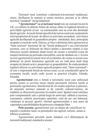 Turismul rural constituie o alternativã la turismul tradiþional,
clasic, desfãºurat în staþiuni ºi centre turistice, precum ºi la oferta
turisticã "standard" de tip industrial.
         "Agroturismul" ca ºi turismul rural este un concept recent în
UE, cu referire la diferite forme de turism aflate în legãturã directã cu
activitãþile agricole ºi/sau cu construcþiile care au avut alte destinaþii
decât agricole. Aceastã formã specificã de turism rural este susþinutã de
micii proprietari de la þarã de obicei ca activitate secundarã, activitatea
agricolã desfãºuratã în gospodãria proprie rãmânând, deci, principala
ocupaþie ºi sursã de venit. Adesea, se face o distincþie între agroturism ºi
"farm tourism" (turismul de tip "fermã þãrãneascã") sau echivalentul
acestuia, care se foloseºte de obicei pentru a desemna simplu ºi clar
folosirea caselor þãrãneºti drept locuri de cazare a turiºtilor (case de
oaspeþi închiriate pe perioada concediilor, case de sãnãtate etc.). Acesta
nu este agroturism în sensul strict al cuvântului, de vreme ce aceste case
þãrãneºti îºi pierd funcþiunea agricolã sau nu sunt prea mult timp
ocupate de þãranii activi, proprietari ai gospodãriilor. În ciuda pierderii
legãturii directe cu activitatea agricolã propriu-zisã, "farm tourismul"-
ul este o importantã formã de turism rural, cu un considerabil aport în
economia localã, acolo unde acesta se practicã (Anglia, Islanda,
Irlanda).
       Agroturismul este o formã a turismului rural care utilizeazã
pentru cazare ºi servirea mesei numai pensiunile turistice rurale ºi
pensiunile agroturistice, beneficiind de un mediu nepoluat ºi pitoresc,
de atracþiile turistice naturale ºi de valorile cultural-istorice, de
tradiþiile ºi obiceiurile prezente în mediul rural. Spaþiul rural satisface
prin componentele sale o paletã largã de motivaþii: odihnã ºi recreere,
cunoaºtere, culturã, practicarea sportului, curã de aer sau balnearã,
vânãtoare ºi pescuit sportiv, oferind agroturismului o arie mare de
cuprindere a posibilitãþilor de petrecere a timpului liber.
         Prin aceasta, agroturismul este un mijloc de valorificare in-
tegralã a mediului rural, cu potenþialul sãu agricol, turistic, uman ºi
tehnico-economic.
         Agroturismul prezintã unele trãsãturi ce-l diferenþiazã de
turismul tradiþional, standard ºi anume:


                                    12
 