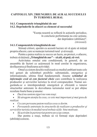 CAPITOLUL XIV. TRIUNGHIUL DE AUR AL SUCCESULUI
               ÎN TURISMUL RURAL

14.1. Componentele triunghiului de aur
14.2. Deprinderile în afaceri ca element al succesului

                        "Esenþa noastrã se reflectã în acþiunile periodice,
                                în concluzie performanþa nu este acþiune,
                                               dar deprindere (abilitate)".
                                                                (Aristotel).
14.1. Componentele triunghiului de aur
         Stimaþi cititori, sperãm ca aceastã lucrare sã vã ajute sã iniþiaþi
propria afacere, care se numeºte turismul rural ºi sã reuºiþi.
         Pentru a putea realiza cu succes un lucru, un proiect, o afacere,
trebuie sã deþineþi „Triunghiul de aur" - sã ºtii, sã poþi, sã vrei.
         Activitatea omului este condiþionatã, în general, de un
ansamblu de factori ce acþioneazã în mod corelat în organizarea,
desfãºurarea ºi finalizarea activitãþii.
         Omul ca sistem deschis realizeazã cu mediul ambiant toate cele
trei genuri de schimburi posibile: substanþiale, energetice ºi
informaþionale, ultima fiind fundamentalã. Anume schimbul de
informaþie cred cã este factorul cheie care contribuie la realizarea
produselor ºi serviciilor turistice la nivel corespunzãtor. Numai asi-
gurându-se o interdependenþã sinergeticã ºi eficientã a tuturor
structurilor antrenate în dezvoltarea turismului rural se pot obþine
rezultate foarte bune ºi anume:
   ·    Dacã nu suntem siguri nu vom reuºi.
   · atragem atenþia la ceea, ce este mai important ºi mai greu de
        Sã
realizat.
   · care persoane putem realiza ceea ce dorim.
        Cu
   ·    Persoanele antrenate în structurile de realizare a produselor ºi
serviciilor turistice în mediul rural trebuie sã fie bine motivate.
   · activãm în parteneriat pentru un scop comun.
        Sã
        Dar pentru a reuºi, trebuie sã vã formaþi niºte deprinderi
(abilitãþi) corecte.


                                   121
 