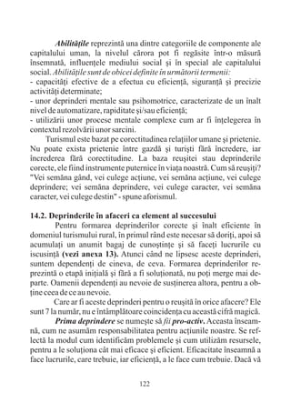 Abilitãþile reprezintã una dintre categoriile de componente ale
capitalului uman, la nivelul cãrora pot fi regãsite într-o mãsurã
însemnatã, influenþele mediului social ºi în special ale capitalului
social. Abilitãþile sunt de obicei definite în urmãtorii termenii:
- capacitãþi efective de a efectua cu eficienþã, siguranþã ºi precizie
activitãþi determinate;
- unor deprinderi mentale sau psihomotrice, caracterizate de un înalt
nivel de automatizare, rapiditate ºi/sau eficienþã;
- utilizãrii unor procese mentale complexe cum ar fi înþelegerea în
contextul rezolvãrii unor sarcini.
     Turismul este bazat pe corectitudinea relaþiilor umane ºi prietenie.
Nu poate exista prietenie între gazdã ºi turiºti fãrã încredere, iar
încrederea fãrã corectitudine. La baza reuºitei stau deprinderile
corecte, ele fiind instrumente puternice în viaþa noastrã. Cum sã reuºiþi?
"Vei semãna gând, vei culege acþiune, vei semãna acþiune, vei culege
deprindere; vei semãna deprindere, vei culege caracter, vei semãna
caracter, vei culege destin" - spune aforismul.

14.2. Deprinderile în afaceri ca element al succesului
         Pentru formarea deprinderilor corecte ºi înalt eficiente în
domeniul turismului rural, în primul rând este necesar sã doriþi, apoi sã
acumulaþi un anumit bagaj de cunoºtinþe ºi sã faceþi lucrurile cu
iscusinþã (vezi anexa 13). Atunci când ne lipsesc aceste deprinderi,
suntem dependenþi de cineva, de ceva. Formarea deprinderilor re-
prezintã o etapã iniþialã ºi fãrã a fi soluþionatã, nu poþi merge mai de-
parte. Oamenii dependenþi au nevoie de susþinerea altora, pentru a ob-
þine ceea de ce au nevoie.
        Care ar fi aceste deprinderi pentru o reuºitã în orice afacere? Ele
sunt 7 la numãr, nu e întâmplãtoare coincidenþa cu aceastã cifrã magicã.
         Prima deprindere se numeºte sã fii pro-activ. Aceasta înseam-
nã, cum ne asumãm responsabilitatea pentru acþiunile noastre. Se ref-
lectã la modul cum identificãm problemele ºi cum utilizãm resursele,
pentru a le soluþiona cât mai eficace ºi eficient. Eficacitate înseamnã a
face lucrurile, care trebuie, iar eficienþã, a le face cum trebuie. Dacã vã

                                   122
 