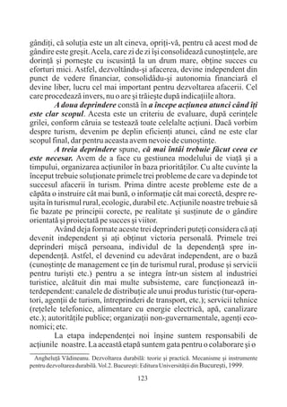 gândiþi, cã soluþia este un alt cineva, opriþi-vã, pentru cã acest mod de
gândire este greºit. Acela, care zi de zi îºi consolideazã cunoºtinþele, are
dorinþã ºi porneºte cu iscusinþã la un drum mare, obþine succes cu
eforturi mici. Astfel, dezvoltându-ºi afacerea, devine independent din
punct de vedere financiar, consolidâdu-ºi autonomia financiarã el
devine liber, lucru cel mai important pentru dezvoltarea afacerii. Cel
care procedeazã invers, nu o are ºi trãieºte dupã indicaþiile altora.
         A doua deprindere constã în a începe acþiunea atunci când îþi
este clar scopul. Acesta este un criteriu de evaluare, dupã cerinþele
grilei, conform cãruia se testeazã toate celelalte acþiuni. Dacã vorbim
despre turism, devenim pe deplin eficienþi atunci, când ne este clar
scopul final, dar pentru aceasta avem nevoie de cunoºtinþe.
         A treia deprindere spune, cã mai întâi trebuie fãcut ceea ce
este necesar. Avem de a face cu gestiunea modelului de viaþã ºi a
timpului, organizarea acþiunilor în baza prioritãþilor. Cu alte cuvinte la
început trebuie soluþionate primele trei probleme de care va depinde tot
succesul afacerii în turism. Prima dintre aceste probleme este de a
cãpãta o instruire cât mai bunã, o informaþie cât mai corectã, despre re-
uºita în turismul rural, ecologic, durabil etc. Acþiunile noastre trebuie sã
fie bazate pe principii corecte, pe realitate ºi susþinute de o gândire
orientatã ºi proiectatã pe succes ºi viitor.
         Având deja formate aceste trei deprinderi puteþi considera cã aþi
devenit independent ºi aþi obþinut victoria personalã. Primele trei
deprinderi miºcã persoana, individul de la dependenþã spre in-
dependenþã. Astfel, el devenind cu adevãrat independent, are o bazã
(cunoºtinþe de management ce þin de turismul rural, produse ºi servicii
pentru turiºti etc.) pentru a se integra într-un sistem al industriei
turistice, alcãtuit din mai multe subsisteme, care funcþioneazã in-
terdependent: canalele de distribuþie ale unui produs turistic (tur-opera-
tori, agenþii de turism, întreprinderi de transport, etc.); servicii tehnice
(reþelele telefonice, alimentare cu energie electricã, apã, canalizare
etc.); autoritãþile publice; organizaþii non-guvernamentale, agenþi eco-
nomici; etc.
         La etapa independenþei noi înºine suntem responsabili de
acþiunile noastre. La aceastã etapã suntem gata pentru o colaborare ºi o
  Angheluþã Vãdineanu. Dezvoltarea durabilã: teorie ºi practicã. Mecanisme ºi instrumente
pentru dezvoltarea durabilã. Vol.2. Bucureºti: Editura Universitãþii din Bucureºti, 1999.

                                          123
 