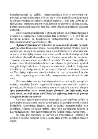 interdependenþã cu ceilalþi. Interdependenþa este o concepþie su-
perioarã conºtiinþei umane, oferind indivizilor posibilitatea, împreunã
sã obþinã rezultate durabile cu eforturi mai mici. Dacã este vorba de tu-
rism, numai împreunã putem reuºi, unindu-ne eforturile ºi capacitãþile,
putem sã realizãm ceva mai bun, mai semnificativ, mai atractiv ºi cãutat
de turist.
      Victoria comunitãþii poate fi obþinutã în baza unei interdependenþe
eficiente ºi sinergetice. Urmãtoarele trei deprinderi, 4, 5, ºi 6 þin de
lucrul în echipã, de funcþionarea parteneriatelor, de relaþiile in-
terdependente dintr-o comunitate, etc.
      A patra deprindere ne îndeamnã sã acþionãm în spiritul câºtigã-
câºtigã, adicã fiecare membru al comunitãþii depunând eforturi pentru
comunitate, câºtigã, iar comunitatea consolidându-se ºi dezvoltându-
se are ºi ea un câºtig cu mult mai mare, decât l-ar fi obþinut prin efort
individual. Aceastã deprindere este temelia succesului în business.
Turismul este o afacere, care diferã de altele. Victoria comunitãþii de
turism, poate fi obþinutã dacã fiecare membru al ei gândeºte în spiritul
câºtigã-câºtigã, adicã voi câºtiga eu numai atunci, când va câºtiga co-
munitatea, va câºtiga natura în urma serviciilor oferite de mine pentru
ea. Vor câºtiga toþi numai atunci, când se va reuºi parteneriatul în afa-
ceri, între organele guvernamentale, non-guvernamentale ºi cele pri-
vate.
       Parteneriatul este o alianþã între douã sau mai multe agenþii de
turism, autoritãþi locale, organizaþii non-guvernamentale, sectoare
private, profesionale ºi academice sau alte sectoare, sau mai simplu
spus parteneriatul este modalitatea, formalã sau informalã, prin
care douã sau mai multe pãrþi decid sã acþioneze împreunã pentru
atingerea unui scop comun.
       Cele mai reuºite parteneriate sunt cele cu un scop bine definit la
care, trebuie sã existe un set clar de obiective pe care partenerii le au de
îndeplinit. Autoritatea fiecãrei pãrþi în cadrul parteneriatului este
esenþialã. Aceasta se poate realiza doar prin participarea tuturor la
luarea deciziilor ºi prin demonstrarea beneficiilor reale ale cooperãrii.
       În fine, parteneriatele au nevoie de transparenþã. Intenþiile ºi
acþiunile fiecãrui partener trebuie sã fie clare pentru ceilalþi în fiecare
etapã.

                                    124
 
