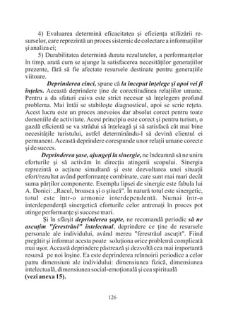 4) Evaluarea determinã eficacitatea ºi eficienþa utilizãrii re-
surselor, care reprezintã un proces sistemic de colectare a informaþiilor
ºi analiza ei;
      5) Durabilitatea determinã durata rezultatelor, a performanþelor
în timp, aratã cum se ajunge la satisfacerea necesitãþilor generaþiilor
prezente, fãrã sã fie afectate resursele destinate pentru generaþiile
viitoare.
          Deprinderea cinci, spune cã la început înþelege ºi apoi vei fi
înþeles. Aceastã deprindere þine de corectitudinea relaþiilor umane.
Pentru a da sfaturi cuiva este strict necesar sã înþelegem profund
problema. Mai întâi se stabileºte diagnosticul, apoi se scrie reþeta.
Acest lucru este un proces anevoios dar absolut corect pentru toate
domeniile de activitate. Acest principiu este corect ºi pentru turism, o
gazdã eficientã se va strãdui sã înþeleagã ºi sã satisfacã cât mai bine
necesitãþile turistului, astfel determinându-l sã devinã clientul ei
permanent. Aceastã deprindere corespunde unor relaþii umane corecte
ºi de succes.
       Deprinderea ºase, ajungeþi la sinergie, ne îndeamnã sã ne unim
eforturile ºi sã activãm în direcþia atingerii scopului. Sinergia
reprezintã o acþiune simultanã ºi este dezvoltarea unei situaþii
efort/rezultat având performanþe combinate, care sunt mai mari decât
suma pãrþilor componente. Exemplu lipsei de sinergie este fabula lui
A. Donici: „Racul, broasca ºi o ºtiucã". În naturã totul este sinergetic,
totul este într-o armonie interdependentã. Numai într-o
interdependenþã sinergeticã eforturile celor antrenaþi în proces pot
atinge performanþe ºi succese mari.
        ªi în sfârºit deprinderea ºapte, ne recomandã periodic sã ne
ascuþim "ferestrãul" intelectual, deprindere ce þine de resursele
personale ale individului, având mereu "ferestrãul ascuþit". Fiind
pregãtit ºi informat acesta poate soluþiona orice problemã complicatã
mai uºor. Aceastã deprindere pãstreazã ºi dezvoltã cea mai importantã
resursã pe noi înºine. Ea este deprinderea reînnoirii periodice a celor
patru dimensiuni ale individului: dimensiunea fizicã, dimensiunea
intelectualã, dimensiunea social-emoþionalã ºi cea spiritualã
(vezi anexa 15).


                                  126
 