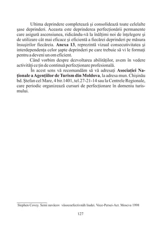 Ultima deprindere completeazã ºi consolideazã toate celelalte
ºase deprinderi. Aceasta este deprinderea perfecþionãrii permanente
care asigurã ascensiunea, ridicându-vã la înãlþimi noi de înþelegere ºi
de utilizare cât mai eficace ºi eficientã a fiecãrei deprinderi pe mãsura
însuºirilor fiecãreia. Anexa 13, reprezintã vizual consecutivitatea ºi
interdependenþa celor ºapte deprinderi pe care trebuie sã vi le formaþi
pentru a deveni un om eficient.
        Când vorbim despre dezvoltarea abilitãþilor, avem în vedere
activitãþi ce þin de continuã perfecþionare profesionalã.
        În acest sens vã recomandãm sã vã adresaþi Asociaþiei Na-
þionale a Agenþiilor de Turism din Moldova, la adresa mun. Chiºinãu
bd. ªtefan cel Mare, 4 bir.1401, tel.27-21-14 sau la Centrele Regionale,
care periodic organizeazã cursuri de perfecþionare în domeniu turis-
mului.




Stephen Covey. Semi navâcov vâsocoefectivnâh liudei. Vece-Persei-Act. Moscva 1998

                                       127
 