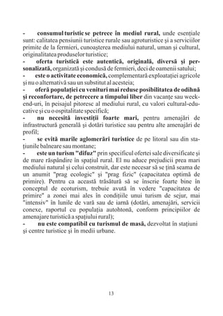 -      consumul turistic se petrece în mediul rural, unde esenþiale
sunt: calitatea pensiunii turistice rurale sau agroturistice ºi a serviciilor
primite de la fermieri, cunoaºterea mediului natural, uman ºi cultural,
originalitatea produselor turistice;
-     oferta turisticã este autenticã, originalã, diversã ºi per-
sonalizatã, organizatã ºi condusã de fermieri, deci de oamenii satului;
-     este o activitate economicã, complementarã exploataþiei agricole
ºi nu o alternativã sau un substitut al acesteia;
-     oferã populaþiei cu venituri mai reduse posibilitatea de odihnã
ºi reconfortare, de petrecere a timpului liber din vacanþe sau week-
end-uri, în peisajul pitoresc al mediului rural, cu valori cultural-edu-
cative ºi cu o ospitalitate specificã;
-      nu necesitã investiþii foarte mari, pentru amenajãri de
infrastructurã generalã ºi dotãri turistice sau pentru alte amenajãri de
profil;
-      se evitã marile aglomerãri turistice de pe litoral sau din sta-
þiunile balneare sau montane;
-      este un turism "difuz" prin specificul ofertei sale diversificate ºi
de mare rãspândire în spaþiul rural. El nu aduce prejudicii prea mari
mediului natural ºi celui construit, dar este necesar sã se þinã seama de
un anumit "prag ecologic" ºi "prag fizic" (capacitatea optimã de
primire). Pentru ca aceastã trãsãturã sã se înscrie foarte bine în
conceptul de ecoturism, trebuie avutã în vedere "capacitatea de
primire" a zonei mai ales în condiþiile unui turism de sejur, mai
"intensiv" în lunile de varã sau de iarnã (dotãri, amenajãri, servicii
conexe, raportul cu populaþia autohtonã, conform principiilor de
amenajare turisticã a spaþiului rural);
-      nu este compatibil cu turismul de masã, dezvoltat în staþiuni
ºi centre turistice ºi în medii urbane.




                                     13
 