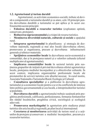 1.2. Agroturismul ºi turism durabil
         Agroturismul, ca activitate economico-socialã, trebuie sã devi-
nã o componentã a turismului durabil ºi ca atare, cele 10 principii pen-
tru dezvoltarea durabilã a turismului se pot aplica ºi în acest caz.
Enumerãm aceste principii:
- Folosirea durabilã a resurselor turistice (exploatare optimã,
conservare, protejare).
- Reducerea supraconsumului ºi a risipei de resurse turistice.
- Menþinerea diversitãþii naturale, culturale ºi sociale a spaþiului
rural.
- Integrarea agroturismului în planificarea ºi strategia de dez-
voltare naþionalã, regionalã ºi mai ales localã (dezvoltarea ofertei,
promovarea ºi organizarea, precum ºi dezvoltarea infrastructurii
generale ºi tehnico-materiale.
- Sprijinirea economiilor locale în dezvoltarea socio-economicã a
comunitãþii, dar ºi în protejarea naturii ºi a valorilor culturale (efectul
multiplicator al agroturismului).
- Implicarea comunitãþilor locale în sectorul turistic prin sus-
þinerea grupurilor de iniþiativã privind dezvoltarea ofertei agroturistice
locale, protejarea mediului înconjurãtor ºi a obiectivelor culturale. În
acest context, implicarea organizaþiilor profesionale locale ale
prestatorilor de servicii turistice este absolut necesar, în cazul nostru,
Asociaþia Naþionalã a Turismului Rural, Ecologic ºi Cultural.
- Consultarea specialiºtilor ºi a publicului în dezvoltarea agro-
turismului ºi a economiei locale pentru a se evita conflictele de interese
între politica guvernamentalã ºi cea localã, a întreprinzãtorilor turistici
ºi populaþie.
- Dezvoltarea durabilã a agroturismului trebuie susþinutã prin pre-
gãtirea profesionalã, calificarea, perfecþionarea, formarea formatorilor
din rândul localnicilor, pregãtirea civicã, sociologicã ºi ecologicã
adecvatã.
- Promovarea marketingului în agroturism prin studierea pieþei
turistice din aria localã ºi regionalã, pe plan local ºi internaþional.
- Cercetarea ºi monitorizarea activitãþii de turism rural ºi a acþi-
unilor de protejare ºi conservare a mediului înconjurãtor, precum ºi a
resurselor turistice.

                                    14
 