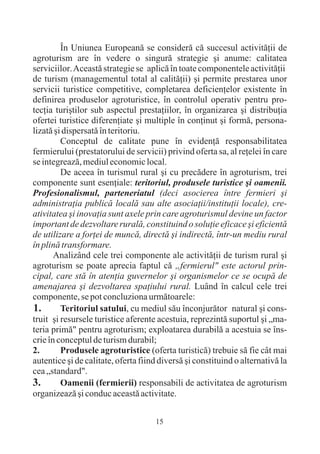 În Uniunea Europeanã se considerã cã succesul activitãþii de
agroturism are în vedere o singurã strategie ºi anume: calitatea
serviciilor. Aceastã strategie se aplicã în toate componentele activitãþii
de turism (managementul total al calitãþii) ºi permite prestarea unor
servicii turistice competitive, completarea deficienþelor existente în
definirea produselor agroturistice, în controlul operativ pentru pro-
tecþia turiºtilor sub aspectul prestaþiilor, în organizarea ºi distribuþia
ofertei turistice diferenþiate ºi multiple în conþinut ºi formã, persona-
lizatã ºi dispersatã în teritoriu.
         Conceptul de calitate pune în evidenþã responsabilitatea
fermierului (prestatorului de servicii) privind oferta sa, al reþelei în care
se integreazã, mediul economic local.
         De aceea în turismul rural ºi cu precãdere în agroturism, trei
componente sunt esenþiale: teritoriul, produsele turistice ºi oamenii.
Profesionalismul, parteneriatul (deci asocierea între fermieri ºi
administraþia publicã localã sau alte asociaþii/instituþii locale), cre-
ativitatea ºi inovaþia sunt axele prin care agroturismul devine un factor
important de dezvoltare ruralã, constituind o soluþie eficace ºi eficientã
de utilizare a forþei de muncã, directã ºi indirectã, într-un mediu rural
în plinã transformare.
       Analizând cele trei componente ale activitãþii de turism rural ºi
agroturism se poate aprecia faptul cã „fermierul" este actorul prin-
cipal, care stã în atenþia guvernelor ºi organismelor ce se ocupã de
amenajarea ºi dezvoltarea spaþiului rural. Luând în calcul cele trei
componente, se pot concluziona urmãtoarele:
1.       Teritoriul satului, cu mediul sãu înconjurãtor natural ºi cons-
truit ºi resursele turistice aferente acestuia, reprezintã suportul ºi „ma-
teria primã" pentru agroturism; exploatarea durabilã a acestuia se îns-
crie în conceptul de turism durabil;
2.       Produsele agroturistice (oferta turisticã) trebuie sã fie cât mai
autentice ºi de calitate, oferta fiind diversã ºi constituind o alternativã la
cea „standard".
3.       Oamenii (fermierii) responsabili de activitatea de agroturism
organizeazã ºi conduc aceastã activitate.


                                     15
 
