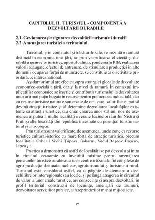 CAPITOLUL II. TURISMUL - COMPONENTÃ A
              DEZVOLTÃRII DURABILE

2.1. Gestionarea ºi asigurarea dezvoltãrii turismului durabil
2.2. Amenajarea turisticã a teritoriului

       Turismul, prin conþinutul ºi trãsãturile sale, reprezintã o ramurã
distinctã în economia unei þãri, iar prin valorificarea eficientã ºi du-
rabilã a resurselor turistice, aportul valutar, ponderea în PIB, realizarea
valorii adãugate, efectul de antrenare, de stimulare a producþiei în alte
domenii, ocuparea forþei de muncã etc. se constituie ca o activitate pri-
oritarã, de interes naþional.
       Aºadar turismul are efecte asupra strategiei globale de dezvoltare
economico-socialã a þãrii, dar ºi la nivel de ramurã. În contextul im-
plicaþiilor economice se înscrie ºi contribuþia turismului la dezvoltarea
unor arii mai puþin bogate în resurse pentru prelucrarea industrialã, dar
cu resurse turistice naturale sau create de om, care, valorificate, pot sã
devinã atracþii turistice ºi sã determine dezvoltarea localitãþilor exis-
tente ca atracþii turistice, sau chiar crearea unor staþiuni noi, de ase-
menea ar putea fi multe localitãþi riverane bazinelor râurilor Nistru ºi
Prut, ºi alte localitãþi din republicã înzestrate cu potenþial turistic na-
tural ºi antropogen.
       Prin turism sunt valorificate, de asemenea, unele zone cu resurse
turistice cultural-istorice cu mare forþã de atracþie turisticã, precum
localitãþile Orheiul Vechi, Þâpova, Saharna, Vadul Raºcov, Raºcov,
Japca º.a.
       Practica a demonstrat cã astfel de localitãþi se pot dezvolta ºi intra
în circuitul economic cu investiþii minime pentru amenajarea
pensiunilor turistice rurale sau a unor centre artizanale, fie complexe de
agro-producþie destinate, inclusiv, agroturismului ºi turismului rural.
Turismul este considerat astfel, ca o pârghie de atenuare a dez-
echilibrelor interregionale sau locale, ºi pe lângã atragerea în circuitul
de valori a unor areale turistice, are consecinþe ºi asupra dezvoltãrii în
profil teritorial: construcþii de locuinþe, amenajãri de drumuri,
dezvoltarea serviciilor publice, a întreprinderilor mici ºi mijlocii etc.


                                     17
 