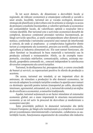 În tot acest demers, de dinamizare a dezvoltãrii locale ºi
regionale, de ridicare economicã ºi emancipare culturalã ºi socialã a
unor areale, localitãþi, turismul are ºi vocaþia ecologicã, deoarece
strategia de planificare ºi dezvoltare este în armonie ºi sinergie cu aceea
de protejare a mediului înconjurãtor, a valorilor spirituale ºi economice
ale comunitãþilor locale, de valorificare optimã a resurselor într-o
viziune durabilã. Dar turismul este o activitate economicã deosebit de
complexã, deoarece conþinutul prestaþiei turistice încorporeazã, pe
lângã serviciile specifice, ºi unele corespunzãtoare altor domenii eco-
nomice, conferindu-i turismului caracterul unei ramuri de interferenþã
ºi sintezã, de unde ºi amploarea ºi complexitatea legãturilor dintre
turism ºi componente ale economiei, precum cea textilã, construcþiile,
agricultura ºi industria alimentarã etc. Ele sunt ramuri furnizoare, ale
cãror furnituri se încadreazã în baza materialã a turismului sau în
producþia culinarã a restaurantelor. Altele, ca de exemplu trans-
porturile, circulaþia mãrfurilor, comunicaþiile, cultura, asistenþa me-
dicalã, gospodãria comunalã etc., concurã independent la satisfacerea
diverselor componente ale cererii turiºtilor.
       Turismul, în desfãºurarea lui, presupune deci, o cerere crescândã
de bunuri ºi servicii, cu repercusiuni pozitive în sferele de producþie a
acestora.
       De aceea, turismul are totodatã, ºi un important efect de
antrenare, de stimulare a producþiei în alte domenii economice, iar
nevoia de adaptare la cerinþele turiºtilor conduce la apariþia unor ramuri
cu destinaþie specialã pentru turism (transportul pe cablu, decoraþiile
interioare, agrementul, artizanatul, etc.), turismul devenind ºi un mijloc
de diversificare a economiei, a ramurilor tradiþionale.
       Aºadar, turismul acþioneazã ca un factor stimulator al sistemului
economic global, are o mare importanþã în structura mecanismului
economic ºi un rol activ în procesul de dezvoltare ºi modernizare a
economiei unei þãri.
       Între prioritãþile politicii în domeniul turismului din þãrile
Uniunii Europene, pe lângã cele instituþionale ºi a relaþiilor cu sectorul
privat (coordonarea interministerialã a turismului, colaborarea cu au-
toritãþile locale, funcþionarea organismelor de consultare din industria


                                    18
 