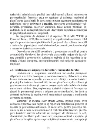 turisticã ºi administraþia publicã la nivelul central ºi local, promovarea
parteneriatului financiar etc.) se regãsesc ºi calitatea mediului ºi
planificarea dezvoltãrii. În acest sens se pune accent pe transformarea
turismului într-o activitate durabilã, protejarea ecosistemelor vul-
nerabile, protejarea valorilor culturale, toate aceste prioritãþi în-
cadrându-se în conceptul general de dezvoltare durabilã a economiei
în general ºi a turismului, în special.
       În Programul de Acþiune 21 al Agendei 21 (OMT, WTTC ºi
Consiliul Terrei, 1992, Rio de Janeiro) se stipuleazã de asemenea rolul
specific pe care turismul ºi cãlãtoriile îl pot juca în dezvoltarea durabilã
a turismului ºi protejarea mediului natural, economic, socio-cultural ºi
a resurselor turistice ale acestuia.
       Dezvoltarea durabilã constituie o preocupare actualã ºi pentru
comunitãþile Moldovei, iar obiectivele ºi acþiunile majore de dezvol-
tare durabilã a economiei ºi turismului trebuie sã fie racordate la ce-
rinþele Uniunii Europene, în scopul integrãrii mai rapide în aceastã co-
munitate.

2.1. Gestionarea ºi asigurarea dezvoltãrii turismului durabil
       Gestionarea ºi asigurarea durabilitãþii turismului presupune
stãpânirea efectelor ecologice ºi socio-economice, elaborarea ºi uti-
lizarea indicatorilor de mediu ºi menþinerea calitãþii resurselor turistice
ºi a pieþelor turistice. În condiþiile în care planificarea, dezvoltarea ºi
gestionarea sunt eficace ºi corecte, consecinþele indezirabile ale turis-
mului sunt minime. Dar, exploatarea turisticã trebuie sã fie suprave-
gheatã în permanenþã pentru a asigura un turism durabil, iar dacã se
constatã probleme de mediu, vor fi luate mãsuri concrete ºi mediate de
corectare a acestora.
       Turismul ºi mediul sunt strâns legate, primul poate avea
consecinþe pozitive sau negative în raport cu planificarea, punerea în
valoare ºi gestionarea activitãþii. În acest sens, pentru protecþia me-
diului se iau o serie de mãsuri în cazul realizãrii infrastructurii ºi echi-
pãrii turistice: sisteme adecvate de transport, de alimentare cu apã,
electricitate, încãlzire ºi de canalizare; ocuparea optimã a spaþiului ºi
planificarea lãcaºilor, aplicarea principiilor ºi normelor de concepþie ºi


                                    19
 