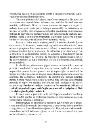construcþie ecologice, gestionarea atentã a fluxurilor de turiºti, supra-
vegherea destinaþiilor turistice etc.
       Turismul poate sã aibã efecte benefice sau negative din punct de
vedere socio-economic într-o arie oarecare, mai ales în cazul unor co-
munitãþi tradiþionale. De aceea pentru a minimaliza aspectele negative,
trebuie încurajatã participarea întregii comunitãþi în activitatea de
turism, iar pentru maximizarea avantajelor economice sunt necesare
politici de dezvoltare a parteneriatului din turism cu alte sectoare eco-
nomice locale ºi stimularea proprietãþii ºi gestiunii autohtone a întrep-
rinderilor turistice, cu utilizarea forþei de muncã locale.
       Pentru a evita unele disfuncþionalitãþi socio-culturale locale
(sentimente de frustrare, intoleranþã, agresivitate culturalã etc.) sunt
necesare programe bine structurate ºi mãsuri de conservare a artei ºi
artizanatului tradiþional ºi autentic, de informare a turiºtilor cu privire
la tradiþiile ºi vestimentaþia localã, de educaþie a locuitorilor pentru
deschiderea în raport cu turismul, de prevenire a aglomeraþiei locurilor
de interes turistic, de luptã împotriva traficului de stupefiante, crimei,
prostituþiei etc.
       În planificare, dezvoltarea ºi gestionarea turismului în contextul
protejãrii mediului înconjurãtor sunt necesare studii de evaluare a
impactului pentru fiecare proiect, ca ºi supravegherea continuã în
timpul execuþiei pentru a se asigura corectitudinea punerii în valoare a
acestora. De asemenea, indicatorii de durabilitate trebuie adaptaþi
pentru fiecare regiune sau locaþie de dezvoltare turisticã ºi reapreciaþi
periodic în raport cu apariþia unor situaþii noi (ecologice sau socio-
economice). Produsul turistic trebuie sa fie menþinut calitativ ºi
revitalizat periodic spre satisfacþia permanentã a turiºtilor ºi fãrã
riscul de a pierde piaþa turisticã.
       În acest sens se porneºte de la interdependenþa dintre mediu ºi
turism fiindcã acestea se protejeazã reciproc ºi beneficiazã de aceleaºi
componente naturale ºi antropice.
       Infrastructura ºi amenajãrile turistice echivaleazã cu o exten-
siune a mediului construit, într-o regiune ºi au aceleaºi efecte pozitive
ºi negative ca ºi fluxurile turistice ajunse aici. Dar, oricum, calitatea de
ansamblu a mediului dintr-o regiune turisticã este importantã atât pen-
tru locuitori cât ºi pentru turiºti.

                                    20
 