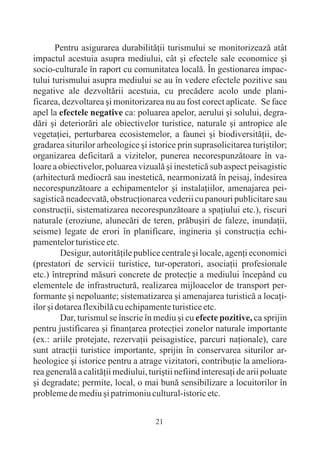 Pentru asigurarea durabilitãþii turismului se monitorizeazã atât
impactul acestuia asupra mediului, cât ºi efectele sale economice ºi
socio-culturale în raport cu comunitatea localã. În gestionarea impac-
tului turismului asupra mediului se au în vedere efectele pozitive sau
negative ale dezvoltãrii acestuia, cu precãdere acolo unde plani-
ficarea, dezvoltarea ºi monitorizarea nu au fost corect aplicate. Se face
apel la efectele negative ca: poluarea apelor, aerului ºi solului, degra-
dãri ºi deteriorãri ale obiectivelor turistice, naturale ºi antropice ale
vegetaþiei, perturbarea ecosistemelor, a faunei ºi biodiversitãþii, de-
gradarea siturilor arheologice ºi istorice prin suprasolicitarea turiºtilor;
organizarea deficitarã a vizitelor, punerea necorespunzãtoare în va-
loare a obiectivelor, poluarea vizualã ºi inesteticã sub aspect peisagistic
(arhitecturã mediocrã sau inesteticã, nearmonizatã în peisaj, îndesirea
necorespunzãtoare a echipamentelor ºi instalaþiilor, amenajarea pei-
sagisticã neadecvatã, obstrucþionarea vederii cu panouri publicitare sau
construcþii, sistematizarea necorespunzãtoare a spaþiului etc.), riscuri
naturale (eroziune, alunecãri de teren, prãbuºiri de faleze, inundaþii,
seisme) legate de erori în planificare, ingineria ºi construcþia echi-
pamentelor turistice etc.
         Desigur, autoritãþile publice centrale ºi locale, agenþi economici
(prestatori de servicii turistice, tur-operatori, asociaþii profesionale
etc.) întreprind mãsuri concrete de protecþie a mediului începând cu
elementele de infrastructurã, realizarea mijloacelor de transport per-
formante ºi nepoluante; sistematizarea ºi amenajarea turisticã a locaþi-
ilor ºi dotarea flexibilã cu echipamente turistice etc.
         Dar, turismul se înscrie în mediu ºi cu efecte pozitive, ca sprijin
pentru justificarea ºi finanþarea protecþiei zonelor naturale importante
(ex.: ariile protejate, rezervaþii peisagistice, parcuri naþionale), care
sunt atracþii turistice importante, sprijin în conservarea siturilor ar-
heologice ºi istorice pentru a atrage vizitatori, contribuþie la ameliora-
rea generalã a calitãþii mediului, turiºtii nefiind interesaþi de arii poluate
ºi degradate; permite, local, o mai bunã sensibilizare a locuitorilor în
probleme de mediu ºi patrimoniu cultural-istoric etc.


                                     21
 