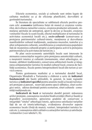 Efectele economice, sociale ºi culturale sunt strâns legate de
calitatea mediului ca ºi de eficienþa planificãrii, dezvoltãrii ºi
gestionãrii turismului.
        În literatura de specialitate se subliniazã efectele pozitive pre-
cum cele: economice (utilizarea forþei de muncã ºi creºterea venitu-
rilor, dezvoltarea ramurilor conexe, creºterea producþiei artizanale, sti-
mularea spiritului de antreprizã, aport la devize ºi încasãri, creºterea
veniturilor fiscale la scarã localã, efectul multiplicator al turismului în
activitatea economicã localã etc.), socio-culturale (conservarea ºi
protejarea patrimoniului cultural-istoric, menþinerea ºi dezvoltarea
manifestãrilor cultural tradiþionale, susþinerea muzeelor, teatrelor ºi a
altor echipamente culturale, sensibilizarea ºi conºtientizarea populaþiei
faþã de moºtenirea culturalã proprie ºi participarea activã la protejarea
patrimoniului ºi la activitatea de turism etc.).
        Pe plan socio-economic autoritãþile locale sunt interesate în
atenuarea consecinþelor negative prin protejarea autenticitãþii culturii,
a moºtenirii istorice ºi culturale (monumente, situri arheologice, ar-
tizanat, sãrbãtori tradiþionale), conservarea arhitecturii locale ºi integ-
rarea echipamentelor turistice în mediul cultural local, crearea de faci-
litãþi economice, fiscale pentru întreprinzãtorii locali din turism ºi ser-
vicii conexe.
        Pentru gestionarea mediului ºi a turismului durabil local,
Organizaþia Mondialã a Turismului a elaborat o serie de indicatori
fundamentali (de bazã) utilizabili, în general, în toate regiunile
turistice ºi indicatori specifici pentru anumite medii ºi locaþii turistice:
arii protejate ºi parcuri, rezervaþii pentru specii sãlbatice, situri ecolo-
gice unice, adesea destinaþii pentru ecoturism, situri culturale comu-
nitãþi tradiþionale etc.
        Indicatorii de bazã ai turismului durabil permit: mãsurarea
ariilor protejate, cunoaºterea reculului biodiversitãþii (florã ºi faunã) ºi
degradãrii ecosistemelor, aprecierea gradului de conservare a
integritãþii "sitului" arheologic/istoric, aprecierea satisfacþiei turiºtilor
faþã de un sit istoric/arheologic, evidenþierea diverselor aspecte
economice locale (forþã de muncã, venituri, întreprinderi turistice lo-
cale etc.), cunoaºterea stãrii calitative a atracþiilor turistice ºi satisfacþia
vizitatorilor (vezi tabelul I, II).

                                      22
 