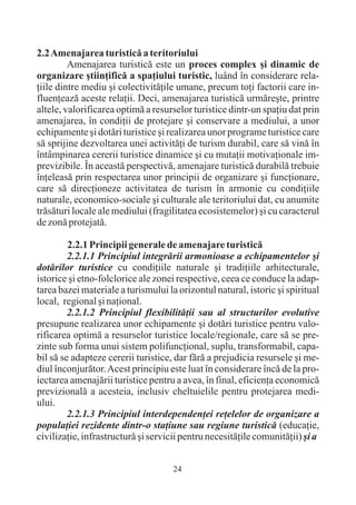 2.2 Amenajarea turisticã a teritoriului
         Amenajarea turisticã este un proces complex ºi dinamic de
organizare ºtiinþificã a spaþiului turistic, luând în considerare rela-
þiile dintre mediu ºi colectivitãþile umane, precum toþi factorii care in-
fluenþeazã aceste relaþii. Deci, amenajarea turisticã urmãreºte, printre
altele, valorificarea optimã a resurselor turistice dintr-un spaþiu dat prin
amenajarea, în condiþii de protejare ºi conservare a mediului, a unor
echipamente ºi dotãri turistice ºi realizarea unor programe turistice care
sã sprijine dezvoltarea unei activitãþi de turism durabil, care sã vinã în
întâmpinarea cererii turistice dinamice ºi cu mutaþii motivaþionale im-
previzibile. În aceastã perspectivã, amenajare turisticã durabilã trebuie
înþeleasã prin respectarea unor principii de organizare ºi funcþionare,
care sã direcþioneze activitatea de turism în armonie cu condiþiile
naturale, economico-sociale ºi culturale ale teritoriului dat, cu anumite
trãsãturi locale ale mediului (fragilitatea ecosistemelor) ºi cu caracterul
de zonã protejatã.

         2.2.1 Principii generale de amenajare turisticã
         2.2.1.1 Principiul integrãrii armonioase a echipamentelor ºi
dotãrilor turistice cu condiþiile naturale ºi tradiþiile arhitecturale,
istorice ºi etno-folclorice ale zonei respective, ceea ce conduce la adap-
tarea bazei materiale a turismului la orizontul natural, istoric ºi spiritual
local, regional ºi naþional.
         2.2.1.2 Principiul flexibilitãþii sau al structurilor evolutive
presupune realizarea unor echipamente ºi dotãri turistice pentru valo-
rificarea optimã a resurselor turistice locale/regionale, care sã se pre-
zinte sub forma unui sistem polifuncþional, suplu, transformabil, capa-
bil sã se adapteze cererii turistice, dar fãrã a prejudicia resursele ºi me-
diul înconjurãtor. Acest principiu este luat în considerare încã de la pro-
iectarea amenajãrii turistice pentru a avea, în final, eficienþa economicã
previzionalã a acesteia, inclusiv cheltuielile pentru protejarea medi-
ului.
         2.2.1.3 Principiul interdependenþei reþelelor de organizare a
populaþiei rezidente dintr-o staþiune sau regiune turisticã (educaþie,
civilizaþie, infrastructurã ºi servicii pentru necesitãþile comunitãþii) ºi a


                                     24
 