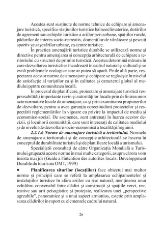 Acestea sunt susþinute de norme tehnice de echipare ºi amena-
jare turisticã, specifice staþiunilor turistice balneoclimaterice, dotãrilor
de agrement sau echipãri turistice a ariilor peri-urbane, spaþiilor rurale,
pãdurilor de interes socio-recreativ, domeniilor de vânãtoare ºi pescuit
sportiv sau aºezãrilor urbane, ca centre turistice.
          În practica amenajãrii turistice durabile se utilizeazã norme ºi
directive pentru amenajarea ºi concepþia arhitecturalã de echipare a te-
ritoriului cu structuri de primire turisticã. Acestea determinã mãsura în
care dezvoltarea turisticã se încadreazã în cadrul natural ºi cultural ºi se
evitã problemele ecologice care ar putea sã aparã. Pe de altã parte, res-
pectarea acestor norme de amenajare ºi echipare se regãseºte în nivelul
de satisfacþie al turiºtilor ca ºi în calitatea ºi caracterul global al me-
diului pentru comunitatea localã.
          În procesul de planificare, proiectare ºi amenajare turisticã res-
ponsabilitãþi importante revin ºi autoritãþilor locale prin definirea unor
acte normative locale de amenajare, ca ºi prin examinarea propunerilor
de dezvoltare, pentru a avea garanþia corectitudinii proiectelor ºi res-
pectãrii reglementãrilor în vigoare cu privire la impactul de mediu ºi
economico-social. De asemenea, sunt antrenaþi în luarea acestor de-
cizii, ºi locuitorii comunitãþii, care sunt interesaþi de calitatea mediului
ºi de nivelul de dezvoltare socio-economicã a localitãþii/regiunii.
          2.2.1.6 Norme de amenajare turisticã a teritoriului. Normele
de amenajare a teritoriului ºi de concepþie arhitecturalã se înscriu în
conceptul de durabilitate turisticã ºi de planificare localã a turismului.
          Specialiºtii consultaþi de cãtre Organizaþia Mondialã a Turis-
mului grupeazã aceste norme în mai multe categorii, asupra cãrora vom
insista mai jos (Guide a l'íntention des autorites locals: Developpment
Durable du tourisme OMT, 1999)
·Planificarea siturilor (locaþiilor) face obiectul mai multor
norme ºi principii care se referã la amplasarea echipamentelor ºi
instalaþiilor turistice în afara ariilor cu risc natural, menþinerea unui
echilibru convenabil între clãdiri ºi construcþii ºi spaþiile verzi, rec-
reative sau arii peisagistice ºi protejate, realizarea unei „perspective
agreabile", panoramice ºi a unui aspect armonios, estetic prin ampla-
sarea clãdirilor în raport cu elementele cadrului natural.

                                    26
 