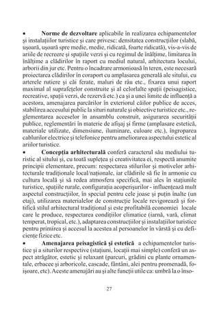 · Norme de dezvoltare aplicabile în realizarea echipamentelor
ºi instalaþiilor turistice ºi care privesc: densitatea construcþiilor (slabã,
uºoarã, uºoarã spre medie, medie, ridicatã, foarte ridicatã), vis-a-vis de
ariile de recreere ºi spaþiile verzi ºi cu regimul de înãlþime, limitarea în
înãlþime a clãdirilor în raport cu mediul natural, arhitectura locului,
arborii din jur etc. Pentru o încadrare armonioasã în teren, este necesarã
proiectarea clãdirilor în coraport cu amplasarea generalã ale sitului, cu
arterele rutiere ºi cãi ferate, maluri de râu etc., fixarea unui raport
maximal al suprafeþelor construite ºi al celorlalte spaþii (peisagistice,
recreative, spaþii verzi, de rezervã etc.) ca ºi a unei limite de influenþã a
acestora, amenajarea parcãrilor în exteriorul cãilor publice de acces,
stabilirea accesului public la situri naturale ºi obiective turistice etc., re-
glementarea acceselor în ansamblu construit, asigurarea securitãþii
publice, reglementãri în materie de afiºaj ºi firme (amplasare esteticã,
materiale utilizate, dimensiune, iluminare, culoare etc.), îngroparea
cablurilor electrice ºi telefonice pentru ameliorarea aspectului estetic al
ariilor turistice.
· Concepþia arhitecturalã conferã caracterul sãu mediului tu-
ristic al sitului ºi, cu toatã supleþea ºi creativitatea ei, respectã anumite
principii elementare, precum: respectarea stilurilor ºi motivelor arhi-
tecturale tradiþionale local/naþionale, iar clãdirile sã fie în armonie cu
cultura localã ºi sã redea atmosfera specificã, mai ales în staþiunile
turistice, spaþiile rurale, configuraþia acoperiºurilor - influenþeazã mult
aspectul construcþiilor, în special pentru cele joase ºi puþin înalte (un
etaj), utilizarea materialelor de construcþie locale revigoreazã ºi for-
tificã stilul arhitectural tradiþional ºi este profitabilã economiei locale
care le produce, respectarea condiþiilor climatice (iarnã, varã, climat
temperat, tropical, etc.), adaptarea construcþiilor ºi instalaþiilor turistice
pentru primirea ºi accesul la acestea al persoanelor în vârstã ºi cu defi-
cienþe fizice etc.
· Amenajarea peisagisticã ºi esteticã a echipamentelor turis-
tice ºi a siturilor respective (staþiuni, locaþii mai simple) conferã un as-
pect atrãgãtor, estetic ºi relaxant (parcuri, grãdini cu plante ornamen-
tale, erbacee ºi arboricole, cascade, fântâni, alei pentru promenadã, fo-
iºoare, etc). Aceste amenajãri au ºi alte funcþii utile ca: umbrã la o înso-

                                      27
 