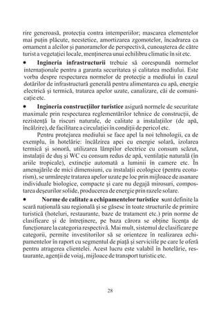 rire generoasã, protecþia contra intemperiilor; mascarea elementelor
mai puþin plãcute, neestetice, amortizarea zgomotelor, încadrarea ca
ornament a aleilor ºi panoramelor de perspectivã, cunoaºterea de cãtre
turist a vegetaþiei locale, menþinerea unui echilibru climatic în sit etc.
·      Ingineria infrastructurii trebuie sã corespundã normelor
 internaþionale pentru a garanta securitatea ºi calitatea mediului. Este
 vorba despre respectarea normelor de protecþie a mediului în cazul
 dotãrilor de infrastructurã generalã pentru alimentarea cu apã, energie
 electricã ºi termicã, tratarea apelor uzate, canalizare, cãi de comuni-
 caþie etc.
·      Ingineria construcþiilor turistice asigurã normele de securitate
maximale prin respectarea reglementãrilor tehnice de construcþii, de
rezistenþã la riscuri naturale, de calitate a instalaþiilor (de apã,
încãlzire), de facilitare a circulaþiei în condiþii de pericol etc.
       Pentru protejarea mediului se face apel la noi tehnologii, ca de
exemplu, în hotelãrie: încãlzirea apei cu energie solarã, izolarea
termicã ºi sonorã, utilizarea lãmpilor electrice cu consum scãzut,
instalaþii de duº ºi WC cu consum redus de apã, ventilaþie naturalã (în
ariile tropicale), extincþie automatã a luminii în camere etc. În
amenajãrile de mici dimensiuni, cu instalaþii ecologice (pentru ecotu-
rism), se urmãreºte tratarea apelor uzate pe loc prin mijloace de asanare
individuale biologice, compacte ºi care nu degajã mirosuri, compos-
tarea deºeurilor solide, producerea de energie prin razele solare.
·Norme de calitate a echipamentelor turistice sunt definite la
scarã naþionalã sau regionalã ºi se gãsesc în toate structurile de primire
turisticã (hoteluri, restaurante, baze de tratament etc.) prin norme de
clasificare ºi de întreþinere, pe baza cãrora se obþine licenþa de
funcþionare la categoria respectivã. Mai mult, sistemul de clasificare pe
categorii, permite investitorilor sã se orienteze în realizarea echi-
pamentelor în raport cu segmentul de piaþã ºi serviciile pe care le oferã
pentru atragerea clientelei. Acest lucru este valabil în hotelãrie, res-
taurante, agenþii de voiaj, mijloace de transport turistic etc.




                                   28
 