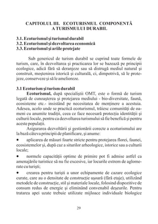 CAPITOLUL III. ECOTURISMUL COMPONENTÃ
              A TURISMULUI DURABIL

3.1. Ecoturismul ºi turismul durabil
3.2. Ecoturismul ºi dezvoltarea economicã
3.3. Ecoturismul ºi ariile protejate

       Sub genericul de turism durabil se cuprind toate formele de
turism, care, în dezvoltarea ºi practicarea lor se bazeazã pe principii
ecologice, adicã fãrã sã deranjeze sau sã distrugã mediul natural ºi
construit, moºtenirea istoricã ºi culturalã, ci, dimpotrivã, sã le prote-
jeze, conserveze ºi sã le amelioreze.

3.1 Ecoturism ºi turism durabil
      Ecoturismul, dupã specialiºtii OMT, este o formã de turism
legatã de cunoaºterea ºi protejarea mediului - bio-diversitate, faunã,
ecosisteme etc.- insistând pe necesitatea de menþinere a acestuia.
Adesea, acolo unde se practicã ecoturismul, trãiesc comunitãþi de oa-
meni cu anumite tradiþii, ceea ce face necesarã protecþia identitãþii ºi
culturii locale, pentru ca dezvoltarea turismului sã fie beneficã ºi pentru
aceste populaþii.
      Asigurarea dezvoltãrii ºi gestionãrii corecte a ecoturismului are
la bazã câteva principii de planificare, ºi anume:
·     aplicarea de mãsuri foarte stricte pentru protejarea florei, faunei,
ecosistemelor ºi, dupã caz a siturilor arheologice, istorice sau a culturii
locale;
·     normele capacitãþii optime de primire pot fi admise astfel ca
amenajãrile turistice sã nu fie excesive, iar locurile extrem de aglome-
rate cu turiºti;
·     crearea pentru turiºti a unor echipamente de cazare ecologice
curate, care au o densitate de construcþie uºoarã (fãrã etaje), utilizând
metodele de construcþie, stil ºi materiale locale, folosind dispozitive de
consum redus de energie ºi eliminând convenabil deºeurile. Pentru
tratarea apei uzate trebuie utilizate mijloace individuale biologice


                                    29
 