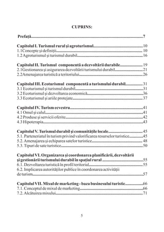 CUPRINS:

Prefaþã........................................................................................................7

Capitolul I. Turismul rural ºi agroturismul.............................................. 10
1.1Concepte ºi definiþii................................................................................ 10
1.2 Agroturismul ºi turismul durabil............................................................. 16

Capitolul II. Turismul componentã a dezvoltãrii durabile..................... 19
2.1Gestionarea ºi asigurarea dezvoltãrii turismului durabil.......................... 21
2.2Amenajarea turisticã a teritoriului........................................................... 26

Capitolul III. Ecoturismul componentã a turismului durabil................ 31
3.1 Ecoturismul ºi turismul durabil...............................................................31
3.2 Ecoturismul ºi dezvoltarea economicã....................................................36
3.3 Ecoturismul ºi ariile protejate................................................................. 37

Capitolul IV. Turism ecvestru....................................................................41
4.1 Omul ºi calul...........................................................................................41
4.2 Produse ºi servicii oferite........................................................................42
4.3 Hipoterapia.............................................................................................43

Capitolul V. Turismul durabil ºi comunitãþile locale................................ 45
5.1. Parteneriatul în turism privind valorificarea resurselor turistice.............45
5.2. Amenajarea ºi echiparea satelor turistice............................................... 48
5.3. Tipuri de sate turistice............................................................................ 50

Capitolul VI. Organizarea ºi coordonarea planificãrii, dezvoltãrii
ºi gestionãrii turismului durabil în spaþiul rural ......................................55
6.1. Dezvoltarea turisticã în profil teritorial.................................................. 55
6.2. Implicarea autoritãþilor publice în coordonarea activitãþii
de turism.......................................................................................................57

Capitolul VII. Mixul de marketing - baza businesului turistic.................66
7.1. Conceptul de mixul de marketing...........................................................66
7.2. Alcãtuirea mixului................................................................................. 71




                                                       5
 
