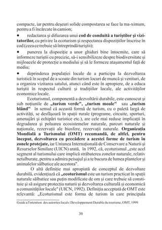 compacte, iar pentru deºeuri solide compostarea se face la ma-ximum,
pentru a fi încãrcate în camion;
·      redactarea ºi difuzarea unui cod de conduitã a turiºtilor ºi vizi-
tatorilor, cu privire la ecoturism ºi respectarea dispoziþiilor înscrise în
cod (ceea ce trebuie sã întreprindã turiºtii);
·      punerea la dispoziþie a unor ghiduri bine întocmite, care sã
informeze turiºtii cu precizie, sã-i sensibilizeze despre biodiversitate ºi
mijloacele de protecþie a mediului ºi sã le formeze ataºamentul faþã de
mediu;
·      deprinderea populaþiei locale de a participa la dezvoltarea
turisticã în scopul de a scoate din turism locuri de muncã ºi venituri, de
a organiza vizitarea satului, atunci când este în apropiere, de a educa
turiºtii în respectul culturii ºi tradiþiilor locale, ale activitãþilor
economice locale.
       Ecoturismul, componentã a dezvoltãrii durabile, este cunoscut ºi
sub noþiunile de „turism verde", „turism moale" sau „turism
blând" în sensul cã aceastã formã de turism, cu o paletã largã de
activitãþi, se desfãºoarã în spaþii rurale (programe, circuite, sporturi,
amenajãri ºi echipãri turistice etc.), are cele mai reduse implicaþii în
degradarea ºi poluarea ecosistemelor naturale, parcuri naturale ºi
naþionale, rezervaþii ale biosfere, rezervaþii naturale. Organizaþia
Mondialã a Turismului (OMT) recomandã, de altfel, pentru
început, dezvoltarea cu precãdere a acestei forme de turism în
zonele protejate, iar Uniunea Internaþionalã de Conservare a Naturii ºi
Resurselor Similare (UICN) aratã, în 1992, cã, ecoturismul „este acel
segment al turismului care implicã strãbaterea zonelor naturale, relativ
netulburate, pentru a admira peisajul ºi a te bucura de lumea plantelor ºi
animalelor sãlbatice ale acestora".
         O altã definiþie mai apropiatã de conceptul de dezvoltare
durabilã, evidenþiazã cã „ecoturismul este un turism practicat în spaþii
naturale sãlbatice sau puþin modificate de om ºi care trebuie sã consti-
tuie ºi sã asigure protecþia naturii ºi dezvoltarea culturalã ºi economicã
a comunitãþilor locale" (UICN, 1992). Definiþia acceptatã de OMT este
relevantã: „Ecoturismul este forma de turism în care principala
Guide a l'intention des autorites locals: Developpement Durable du tourisme, OMT, 1999.


                                            30
 