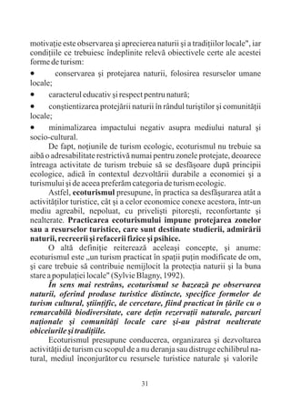 motivaþie este observarea ºi aprecierea naturii ºi a tradiþiilor locale", iar
condiþiile ce trebuiesc îndeplinite relevã obiectivele certe ale acestei
forme de turism:
·conservarea ºi protejarea naturii, folosirea resurselor umane
locale;
·     caracterul educativ ºi respect pentru naturã;
·     conºtientizarea protejãrii naturii în rândul turiºtilor ºi comunitãþii
locale;
·     minimalizarea impactului negativ asupra mediului natural ºi
socio-cultural.
      De fapt, noþiunile de turism ecologic, ecoturismul nu trebuie sa
aibã o adresabilitate restrictivã numai pentru zonele protejate, deoarece
întreaga activitate de turism trebuie sã se desfãºoare dupã principii
ecologice, adicã în contextul dezvoltãrii durabile a economiei ºi a
turismului ºi de aceea preferãm categoria de turism ecologic.
      Astfel, ecoturismul presupune, în practica sa desfãºurarea atât a
activitãþilor turistice, cât ºi a celor economice conexe acestora, într-un
mediu agreabil, nepoluat, cu priveliºti pitoreºti, reconfortante ºi
nealterate. Practicarea ecoturismului impune protejarea zonelor
sau a resurselor turistice, care sunt destinate studierii, admirãrii
naturii, recreerii ºi refacerii fizice ºi psihice.
      O altã definiþie reitereazã aceleaºi concepte, ºi anume:
ecoturismul este „un turism practicat în spaþii puþin modificate de om,
ºi care trebuie sã contribuie nemijlocit la protecþia naturii ºi la buna
stare a populaþiei locale" (Sylvie Blagny, 1992).
      În sens mai restrâns, ecoturismul se bazeazã pe observarea
naturii, oferind produse turistice distincte, specifice formelor de
turism cultural, ºtiinþific, de cercetare, fiind practicat în þãrile cu o
remarcabilã biodiversitate, care deþin rezervaþii naturale, parcuri
naþionale ºi comunitãþi locale care ºi-au pãstrat nealterate
obiceiurile ºi tradiþiile.
      Ecoturismul presupune conducerea, organizarea ºi dezvoltarea
activitãþii de turism cu scopul de a nu deranja sau distruge echilibrul na-
tural, mediul înconjurãtor cu resursele turistice naturale ºi valorile

                                     31
 