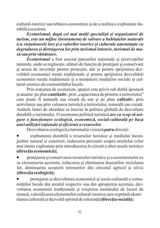 cultural-istorice sau tehnico-economice ºi de a realiza o exploatare du-
rabilã a acestora.
       Ecoturismul, dupã cei mai mulþi specialiºti ºi organizatori de
turism, este un mijloc (instrument) de salvare a habitatelor naturale
(cu vieþuitoarele lor) ºi a valorilor istorice ºi culturale ameninþate cu
degradarea ºi distrugerea lor prin turismul intensiv, turismul de ma-
sã sau prin vânãtoare.
       Ecoturismul a fost asociat parcurilor naþionale ºi rezervaþiilor
naturale, unde se regãseºte, alãturi de funcþia de protejare ºi conservare
ºi aceea de investiþii pentru protecþie, dar ºi pentru sprijinirea dez-
voltãrii economiei rurale tradiþionale ºi pentru sprijinirea dezvoltãrii
economiei rurale tradiþionale ºi a menþinerii tradiþiilor sociale ºi cul-
tural-istorice ale comunitãþilor locale.
       Prin noþiunea de ecoturism, spaþiul este privit sub dublã ipostazã
ºi anume: pe plan cantitativ, prin „capacitatea de primire a teritoriului"
care poate fi naturalã sau creatã de om ºi pe plan calitativ, prin
activitatea sau prin valoarea turisticã a teritoriului, naturalã sau creatã.
Ambele laturi de abordare se înscriu în politica globalã de dezvoltare
durabilã a turismului. O asemenea politicã turisticã are ca scop sã asi-
gure o funcþionare ecologicã, economicã, social-culturalã pe baza
unei utilizãri raþionale ºi eficiente a resurselor.
       Dezvoltarea ecologicã a turismului vizeazã patru direcþii:
·exploatarea durabilã a resurselor turistice ºi mediului încon-
jurãtor natural ºi construit, reducerea presiunii asupra arealelor celor
mai intens exploatate prin introducerea în circuit a altor areale turistice
(direcþia economicã);
·      protejarea ºi conservarea resurselor turistice ºi a ecosistemelor ce
se circumscriu acestora, reducerea ºi eliminarea deºeurilor, reciclarea
lor, diminuarea scoaterii terenurilor din circuitul agricol ºi silvic
(direcþia ecologicã);
·protejarea ºi dezvoltarea economicã ºi socio-culturalã a comu-
nitãþilor locale din arealul respectiv sau din apropierea acestuia, dez-
voltarea economiei tradiþionale ºi creºterea numãrului de locuri de
muncã, valorificarea elementelor cultural-istorice care exprimã identi-
titatea culturalã ºi dezvoltã spiritul de toleranþã (direcþia socialã);

                                    32
 