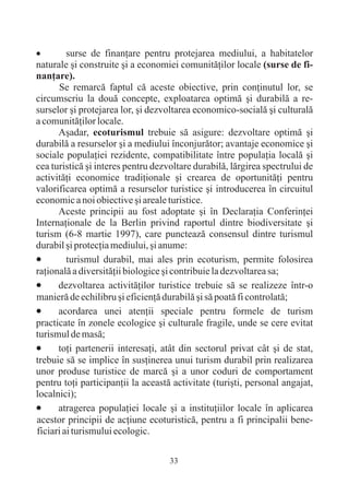 · surse de finanþare pentru protejarea mediului, a habitatelor
naturale ºi construite ºi a economiei comunitãþilor locale (surse de fi-
nanþare).
      Se remarcã faptul cã aceste obiective, prin conþinutul lor, se
circumscriu la douã concepte, exploatarea optimã ºi durabilã a re-
surselor ºi protejarea lor, ºi dezvoltarea economico-socialã ºi culturalã
a comunitãþilor locale.
      Aºadar, ecoturismul trebuie sã asigure: dezvoltare optimã ºi
durabilã a resurselor ºi a mediului înconjurãtor; avantaje economice ºi
sociale populaþiei rezidente, compatibilitate între populaþia localã ºi
cea turisticã ºi interes pentru dezvoltare durabilã, lãrgirea spectrului de
activitãþi economice tradiþionale ºi crearea de oportunitãþi pentru
valorificarea optimã a resurselor turistice ºi introducerea în circuitul
economic a noi obiective ºi areale turistice.
      Aceste principii au fost adoptate ºi în Declaraþia Conferinþei
Internaþionale de la Berlin privind raportul dintre biodiversitate ºi
turism (6-8 martie 1997), care puncteazã consensul dintre turismul
durabil ºi protecþia mediului, ºi anume:
·turismul durabil, mai ales prin ecoturism, permite folosirea
raþionalã a diversitãþii biologice ºi contribuie la dezvoltarea sa;
·     dezvoltarea activitãþilor turistice trebuie sã se realizeze într-o
manierã de echilibru ºi eficienþã durabilã ºi sã poatã fi controlatã;
·     acordarea unei atenþii speciale pentru formele de turism
practicate în zonele ecologice ºi culturale fragile, unde se cere evitat
turismul de masã;
· partenerii interesaþi, atât din sectorul privat cât ºi de stat,
      toþi
trebuie sã se implice în susþinerea unui turism durabil prin realizarea
unor produse turistice de marcã ºi a unor coduri de comportament
pentru toþi participanþii la aceastã activitate (turiºti, personal angajat,
localnici);
·     atragerea populaþiei locale ºi a instituþiilor locale în aplicarea
acestor principii de acþiune ecoturisticã, pentru a fi principalii bene-
ficiari ai turismului ecologic.

                                    33
 