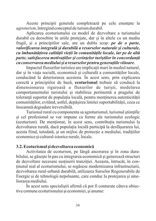 Aceste principii generale completeazã pe cele enunþate la
agroturism, întregind conceptul de turism durabil.
      Aplicarea ecoturismului ca model de dezvoltare a turismului
durabil cu deosebire în ariile protejate, dar ºi în altele cu un mediu
fragil, ºi a principiilor sale, are un dublu scop: pe de o parte,
valorificarea integralã ºi durabilã a resurselor naturale ºi culturale,
cu îmbunãtãþirea calitãþii vieþii în comunitãþile locale, iar pe de altã
parte, satisfacerea motivaþiilor ºi cerinþelor turiºtilor în concordanþã
cu conservarea mediului ºi a resurselor pentru generaþiile viitoare.
      Impactul fluxurilor turistice are implicaþii mari în mediul natural,
dar ºi în viaþa socialã, economicã ºi culturalã a comunitãþilor locale,
conducând la deteriorarea acestora. În acest sens, prin explicarea
corectã a principiilor de bazã, ecoturismul trebuie sã conducã la
dimensionarea riguroasã a fluxurilor de turiºti, modelarea
comportamentului turistului ºi stabilirea pertinentã a pragului de
toleranþã suportat de populaþia localã, pentru menþinerea autenticitãþii
comunitãþilor, evitând, astfel, depãºirea limitei suportabilitãþii, ceea ce
înseamnã degradare ireversibilã.
      Turismul rural cu componenta sa agroturismul, turismul ºtiinþific
ºi cel profesional se vor impune ca forme ale turismului ecologic
(ecoturism). De menþionat, în acest sens, contribuþia turismului la
dezvoltarea ruralã, dacã populaþia localã participã la desfãºurarea lui,
acesta fiind, totodatã, ºi un mijloc de protecþie a mediului, tradiþiilor
economice ºi cultural-istorice rurale, locale.

3.2. Ecoturismul ºi dezvoltarea economicã
      Activitatea de ecoturism, pe lângã ancorarea ºi în zona dura-
bilului, se gãseºte în pas cu integrarea economicã ºi genereazã structuri
de dezvoltare necesare susþinerii tranziþiei. Aceasta, întrucât, în con-
þinutul real al ecoturismului, se regãsesc modernizarea infrastructurii,
dezvoltarea rural-urbanã durabilã, utilizarea Surselor Regenerabile de
Energie ºi de tehnologii nepoluante, care conduc la protejarea ºi ame-
liorarea mediului.
      În acest sens specialiºtii afirmã cã pot fi conturate câteva obiec-
tive comune ecoturismului ºi economiei, ºi anume:


                                    34
 