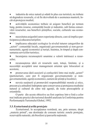 ·      industria de orice naturã ºi odatã în plus cea turisticã, nu trebuie
sã degradeze resursele, ci sã fie dezvoltatã de o asemenea manierã, în-
cât sã protejeze mediul;
·      activitãþile economice trebuie sã asigure beneficii pe termen
lung, pentru resurse, comunitãþi locale ºi industrie, sub forma conser-
vãrii resurselor, sau beneficii ºtiinþifice, sociale, culturale sau econo-
mice;
·      necesitatea asigurãrii unor experienþe directe, care sã implice par-
ticiparea ºi educarea turiºtilor;
·      implicarea educaþiei ecologice la nivelul tuturor categoriilor de
„actori": comunitãþi locale, organizaþii guvernamentale ºi non-guver-
namentale, agenþi economici ºi turiºti, înaintea, în timpul ºi dupã con-
sumarea serviciilor turistice;
·      încurajarea recunoaºterii unanime a valorii intrinseci a resur-
selor;
·      recunoaºterea ideii cã resursele sunt, totuºi, limitate, ºi a
necesitãþii acceptãrii unui management orientat spre înlocuitori ai
acestora;
 ·     promovarea ideii asocierii ºi conlucrãrii între mai mulþi „actori"
(parteneriat), care pot fi organizaþii guvernamentale ºi non-
guvernamentale, agenþi economici, oameni de ºtiinþã ºi localnici;
·      nevoia susþinerii ºi promovãrii responsabilitãþii morale ºi etice,
precum ºi a atitudinii îndreptate spre conservarea ºi protejarea mediului
natural ºi cultural de cãtre toþi agenþii, de toate preocupãrile ºi
orientãrile.
       O parte din aceste obiective au fost cuprinse într-o listã a celor
mai indicate practici din turismul durabil analizate la Conferinþa pentru
Performanþele Turismului Global, 1992.

3.3. Ecoturismul ºi ariile protejate
      Ecoturismul, în accepþiunea restrânsã, are, prin urmare, drept
„materie primã", sau destinaþie de consum turistic zonele protejate,
rezervaþiile naturale, ale biosferei ºi parcurile naþionale.


                                    35
 