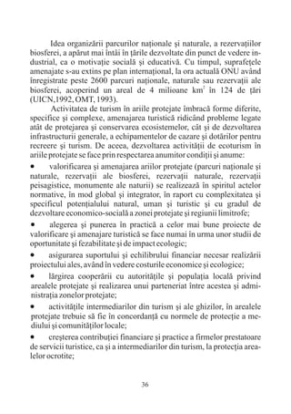 Idea organizãrii parcurilor naþionale ºi naturale, a rezervaþiilor
biosferei, a apãrut mai întâi în þãrile dezvoltate din punct de vedere in-
dustrial, ca o motivaþie socialã ºi educativã. Cu timpul, suprafeþele
amenajate s-au extins pe plan internaþional, la ora actualã ONU având
înregistrate peste 2600 parcuri naþionale, naturale sau rezervaþii ale
biosferei, acoperind un areal de 4 milioane km2 în 124 de þãri
(UICN,1992, OMT, 1993).
        Activitatea de turism în ariile protejate îmbracã forme diferite,
specifice ºi complexe, amenajarea turisticã ridicând probleme legate
atât de protejarea ºi conservarea ecosistemelor, cât ºi de dezvoltarea
infrastructurii generale, a echipamentelor de cazare ºi dotãrilor pentru
recreere ºi turism. De aceea, dezvoltarea activitãþii de ecoturism în
ariile protejate se face prin respectarea anumitor condiþii ºi anume:
·      valorificarea ºi amenajarea ariilor protejate (parcuri naþionale ºi
naturale, rezervaþii ale biosferei, rezervaþii naturale, rezervaþii
peisagistice, monumente ale naturii) se realizeazã în spiritul actelor
normative, în mod global ºi integrator, în raport cu complexitatea ºi
specificul potenþialului natural, uman ºi turistic ºi cu gradul de
dezvoltare economico-socialã a zonei protejate ºi regiunii limitrofe;
·      alegerea ºi punerea în practicã a celor mai bune proiecte de
valorificare ºi amenajare turisticã se face numai în urma unor studii de
oportunitate ºi fezabilitate ºi de impact ecologic;
·      asigurarea suportului ºi echilibrului financiar necesar realizãrii
proiectului ales, având în vedere costurile economice ºi ecologice;
·      lãrgirea cooperãrii cu autoritãþile ºi populaþia localã privind
arealele protejate ºi realizarea unui parteneriat între acestea ºi admi-
nistraþia zonelor protejate;
·      activitãþile intermediarilor din turism ºi ale ghizilor, în arealele
protejate trebuie sã fie în concordanþã cu normele de protecþie a me-
diului ºi comunitãþilor locale;
·      creºterea contribuþiei financiare ºi practice a firmelor prestatoare
de servicii turistice, ca ºi a intermediarilor din turism, la protecþia area-
lelor ocrotite;


                                     36
 
