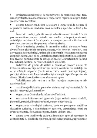 ·      proiectarea unei politici de promovare ºi de marketing speci-fice,
ariilor protejate, în concordanþã cu respectarea regimului de pro-tecþie
ºi conservare a acestora;
·      crearea tuturor condiþiilor de evitare a impactului de poluare ºi
degradarea nedoritã a mediului, ecosistemelor ºi speciilor de florã ºi fa-
unã.
       În aceste condiþii, planificarea ºi valorificarea ecoturisticã devin
procese continue, supuse periodic unei analize de impact, unde toate
activitãþile turistice sã fie adaptate la situaþia concretã a fiecãrei arii
protejate, care prezintã importante valenþe turistice.
       Dotãrile turistice cuprind, în ansamblu, unitãþi de cazare foarte
diversificate: (locuri de campare, cabane, vile, hoteluri, moteluri, sate
de vacanþã, sate turistice), unitãþi de alimentaþie (restaurante moderne
cu specific zonal, fast-food), dotãri de agrement ºi sport (instalaþii spor-
tive diverse, pârtii naturale de schi, piscine, etc.), caracteristice fiecãrui
loc, în funcþie de tipul de resurse turistice existente.
       Indiferent de gradul de dotare a parcurilor, fiecare dintre ele
trebuie sã aibã un echipament turistic minim, constituit din instalaþii di-
verse, aflate în tot parcul (dar în arii nerestricþionate pentru protejare),
poteci ºi alei marcate, locuri de odihnã ºi amenajãri specifice pentru vi-
zitarea diferitelor obiective naturale sau antropice.
       Valorificarea prin turism a ariilor protejate presupune urmã-
toarele acþiuni:
·      stabilirea judicioasã a punctelor de intrare ºi ieºire a turistului în
spaþii ºi rezervaþii, a itinerariilor;
·      organizarea Centrelor de Informare Turisticã;
·      realizarea infrastructurii generale (reþea rutierã, reþea stradalã,
pietonalã, parcãri, alimentare cu apã, curent electric etc.);
·      organizarea circulaþiei turistice, ceea ce presupune stabilirea
fluxurilor turistice, a dimensiunilor acestora, departajarea orarã pe
grupe de vizitare, frecvenþa acestora, durata vizitãrii etc.;
·      amenajarea spaþiilor de cazare, alimentaþie, sport ºi agrement în
conformitate cu condiþiile concrete, specificul resurselor, cu principiile


                                     37
 