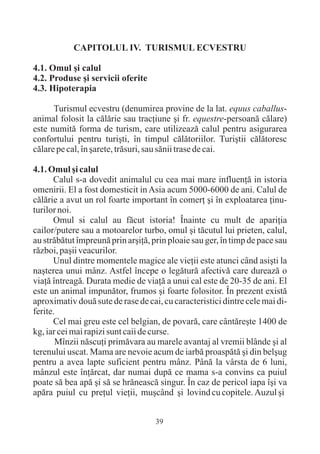CAPITOLUL IV. TURISMUL ECVESTRU

4.1. Omul ºi calul
4.2. Produse ºi servicii oferite
4.3. Hipoterapia

      Turismul ecvestru (denumirea provine de la lat. equus caballus-
animal folosit la cãlãrie sau tracþiune ºi fr. equestre-persoanã cãlare)
este numitã forma de turism, care utilizeazã calul pentru asigurarea
confortului pentru turiºti, în timpul cãlãtoriilor. Turiºtii cãlãtoresc
cãlare pe cal, în ºarete, trãsuri, sau sãnii trase de cai.

4.1. Omul ºi calul
      Calul s-a dovedit animalul cu cea mai mare influenþã in istoria
omenirii. El a fost domesticit in Asia acum 5000-6000 de ani. Calul de
cãlãrie a avut un rol foarte important în comerþ ºi în exploatarea þinu-
turilor noi.
      Omul si calul au fãcut istoria! Înainte cu mult de apariþia
cailor/putere sau a motoarelor turbo, omul ºi tãcutul lui prieten, calul,
au strãbãtut împreunã prin arºiþã, prin ploaie sau ger, în timp de pace sau
rãzboi, paºii veacurilor.
      Unul dintre momentele magice ale vieþii este atunci când asiºti la
naºterea unui mânz. Astfel începe o legãturã afectivã care dureazã o
viaþã întreagã. Durata medie de viaþã a unui cal este de 20-35 de ani. El
este un animal impunãtor, frumos ºi foarte folositor. În prezent existã
aproximativ douã sute de rase de cai, cu caracteristici dintre cele mai di-
ferite.
      Cel mai greu este cel belgian, de povarã, care cântãreºte 1400 de
kg, iar cei mai rapizi sunt caii de curse.
       Mînzii nãscuþi primãvara au marele avantaj al vremii blânde ºi al
terenului uscat. Mama are nevoie acum de iarbã proaspãtã ºi din belºug
pentru a avea lapte suficient pentru mânz. Pânã la vârsta de 6 luni,
mânzul este înþãrcat, dar numai dupã ce mama s-a convins ca puiul
poate sã bea apã ºi sã se hrãneascã singur. În caz de pericol iapa îºi va
apãra puiul cu preþul vieþii, muºcând ºi lovind cu copitele. Auzul ºi


                                    39
 