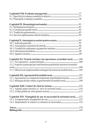 Capitolul VIII. Evidenþe manageriale.....................................................77
8.1. Specificul evidenþa contabile în afaceri................................................77
8.2. Principiile evidenþei contabile............................................................. 78

Capitolul IX. Deontologia turismului..................................................... 81
9.1. Întîmpinarea turiºtilor..........................................................................81
9.2. Comunicare gazdã-turist..................................................................... 82
9.3. Tradiþii de gastronomie........................................................................85
9.4. Servicii suplimentare oferite turiºtilor................................................. 93

Capitolul X. Amenajarea caselor pentru cazare.....................................95
10.1. Indicaþii generale...............................................................................95
10.2. Amenajarea camerelor de dormit....................................................... 96
10.3. Condiþii de exploatare a grupurilor sanitare........................................97
10.4. Oformarea bucãtãriei.........................................................................98
10.5. Spaþiul exterior..................................................................................99

Capitolul XI. Firmele turistice tur-operatoare ºi mediul rural...........100
11.1. Tur-operatorii - noþiuni de bazã..........................................................100
11.2. Aspecte ºi principii privind formarea pachetelor turistice în mediul
rural............................................................................................................100
11.3. Obiectivele implementãrii strategiei de turism în mediul rural........... 104

Capitolul XII. Agrementul în mediul rural.............................................107
12.1. Agrementul ca component important al pachetului turistic.................107
12.2. Strategia de dezvoltare a agrementului în mediul rural.......................108

Capitolul XIII. Coduri de eticã în turism..............................................110
13.1. Agenþii pieþei turistice ºi etica în turismul rural.............................. 110
13.2. Codul global de eticã pentru turism..................................................113

Capitolul XIV. Triunghiul de aur al succesului în turismul rural.......123
14.1. Componentele triunghiului de aur....................................................123
14.2. Deprinderile în afaceri ca element al succesului.............................. 124

Anexe........................................................................................................ 130
Bibliografie...............................................................................................145



                                                        6
 