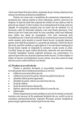 vãzul sunt foarte bine dezvoltate, moºtenite de pe vremea când caii erau
nomazi ºi trebuiau sã detecteze prãdãtorii.
      Pentru cai vocea este o modalitate de comunicare importantã, ei
necheazã tare, adesea repetat ºi chiar nebuneºte, pentru a provoca un
rãspuns, în special când sunt separaþi de ceilalþi cai sau când se simt în
pericol sau singuri. Cailor le place sã se rostogoleascã în nisip, praf sau
zãpadã. O rostogolire energicã este un semn clar de sãnãtate. Ca sã
loveascã, calul îºi foloseºte copitele, care sunt foarte puternice. Unii
dintre ei pot lovi când sunt atinºi în zone sensibile, când sunt înhãmaþi
prea strâns sau atinºi pe neaºteptate. Caii sunt cunoscuþi prin
sensibilitatea lor. Când sunt nefericiþi îºi exteriorizeazã starea în foarte
multe moduri: prin miºcãri ºi reacþii foarte încete, îºi pierde interesul
pentru activitãþi fireºti pentru ei, sau pofta de mâncare. Ochii lor devin
plictisiþi, urechile imobile ºi capul aplecat. Caii sunt foarte inteligenþi ºi
învaþã foarte repede sã rãspundã la comenzi vocale scurte ºi clare.
Urechile lãsate pe spate indicã plictiseala, oboseala sau nervozitatea.
Urechile îndreptate înainte exprimã prietenia sau curiozitatea. Cu
ajutorul privirilor un cal poate exprima multe lucruri. Un bun stãpân va
trebui sã încerce sã interpreteze aceste semne, sã-ºi dea seama la timp
dacã nu cumva calul suferã de vreo boalã.

4.2. Produse ºi servicii oferite
       Pentru a satisface dorinþele ºi necesitãþile turiºtilor, turismul
ecvestru poate oferi urmãtoarele produse ºi servicii:
·cãlãtorii ºi excursii cãlare pe cal;
·cãlãtorii ºi excursii în ºarete, trãsuri sau sãnii trase de cai;
·plimbãri cãlare pentru agrement;
·plimbãri în ºarete, trãsuri sau sãnii trase de cai;
·lecþii de cãlãrie;
·lecþii de sãrituri peste obstacole;
·hipism, sport care constã din cãlãrie ºi curse de cai;
·hipoterapie.
       Pentru organizarea acestor produse ºi servicii în zonele cu atracþii
turistice este necesar sã fie amplasate herghelii de cai, astfel ca ele sã
constituie patrimoniul turistic naþional. Prezenþa acestor herghelii ar
putea atrage suplimentar mulþi turiºti în aceste zone.

                                     40
 
